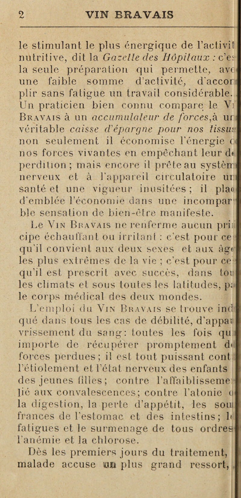 le stimulant le plus énergique de l’activit nutritive, dit la Gazelle des Hôpitaux : c’es la seule préparation qui permette, ave une faible somme d’activité, d'accor plir sans fatigue un travail considérable. Un praticien bien connu compare le Vi Bravais à un accumulateur de forces,k ur véritable caisse d'épargne pour nos lissut. non seulement il économise l’énergie 6 nos forces vivantes en empêchant leur de perdition; mais encore il prête au systèir nerveux et à l'appareil circulatoire ur santé et une vigueur inusitées ; il plan d'emblée l’économie dans une incompar bîe sensation de bien-être manifeste. Le Vin Bravais ne renferme aucun prii cipe échauffant ou irritant : c’est pour ce qu'il convient aux deux sexes et aux âge les plus extrêmes de la vie ; c’est pour ce qu’il est prescrit avec succès, dans ton les climats et sous toutes les latitudes, p; le corps médical des deux mondes. L’emploi du Vin Bravais se trouve ind qué dans tous les cas de débilité, d'appaïf vrissement du sang: toutes les fois qu importe de récupérer promptement d< forces perdues ; il est tout puissant cont l’étiolement et l’état nerveux des enfants des jeunes filles ; contre l’affaiblisseme lié aux convalescences; contre l'atonie ci la digestion, la perte d’appétit, les soui frances de l’estomac et des intestins; h fatigues et le surmenage de tous ordres l’anémie et la chlorose. Dès les premiers jours du traitement, malade accuse lau plus grand ressort,