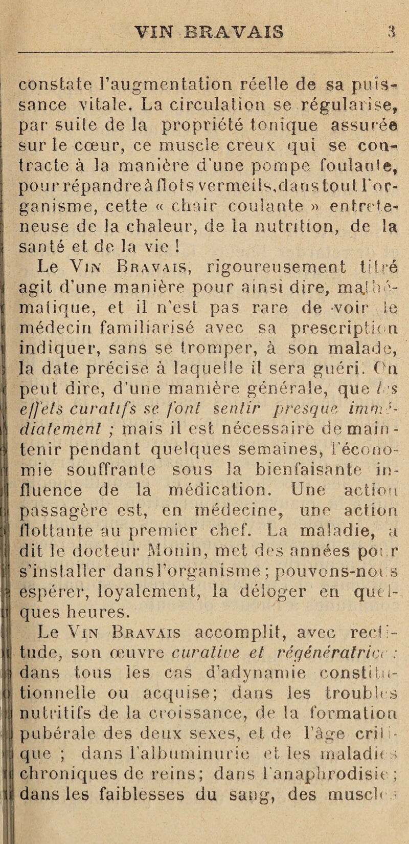 constate l’augmentation réelle de sa puis¬ sance vitale. La circulation se régularise, par suite de la propriété tonique assurée sur le cœur, ce muscle creux qui se con¬ tracte à la manière d’une pompe foulanie, pour répandre à flots vermeils, dans tout l'or¬ ganisme, cette « chair coulante » entrete- neuse de la chaleur, de la nutrition, de la santé et de la vie ! Le Vin Bravais, rigoureusement titré agit d’une manière pour ainsi dire, mathé¬ matique, et il n’est pas rare de voir le médecin familiarisé avec sa prescription indiquer, sans se tromper, à son malade, la date précise à laquelle il sera guéri. On peut dire, d’une manière générale, que 1rs effets curatifs se font sentir presque immé¬ diatement ; mais il est nécessaire de main¬ tenir pendant quelques semaines, l’écono¬ mie souffrante sous la bienfaisante in¬ fluence de la médication. Une action passagère est, en médecine, une action flottante au premier chef. La maladie, a dit le docteur Monin, met des années pour s’installer dansl’organisme ; pouvons-noi s espérer, loyalement, la déloger en quel¬ ques heures. Le Vin Bravais accomplit, avec recti¬ tude, son œuvre curative et régénératrice : dans tous les cas d’adynamie constitu¬ tionnelle ou acquise; dans les troubles nutritifs de la croissance, de la formation pubérale des deux sexes, et de l’âge cril i- que ; dans l’albuminurie et les maladie s chroniques de reins; dans l anaphrodisie ; dans les faiblesses du sang, des muscles