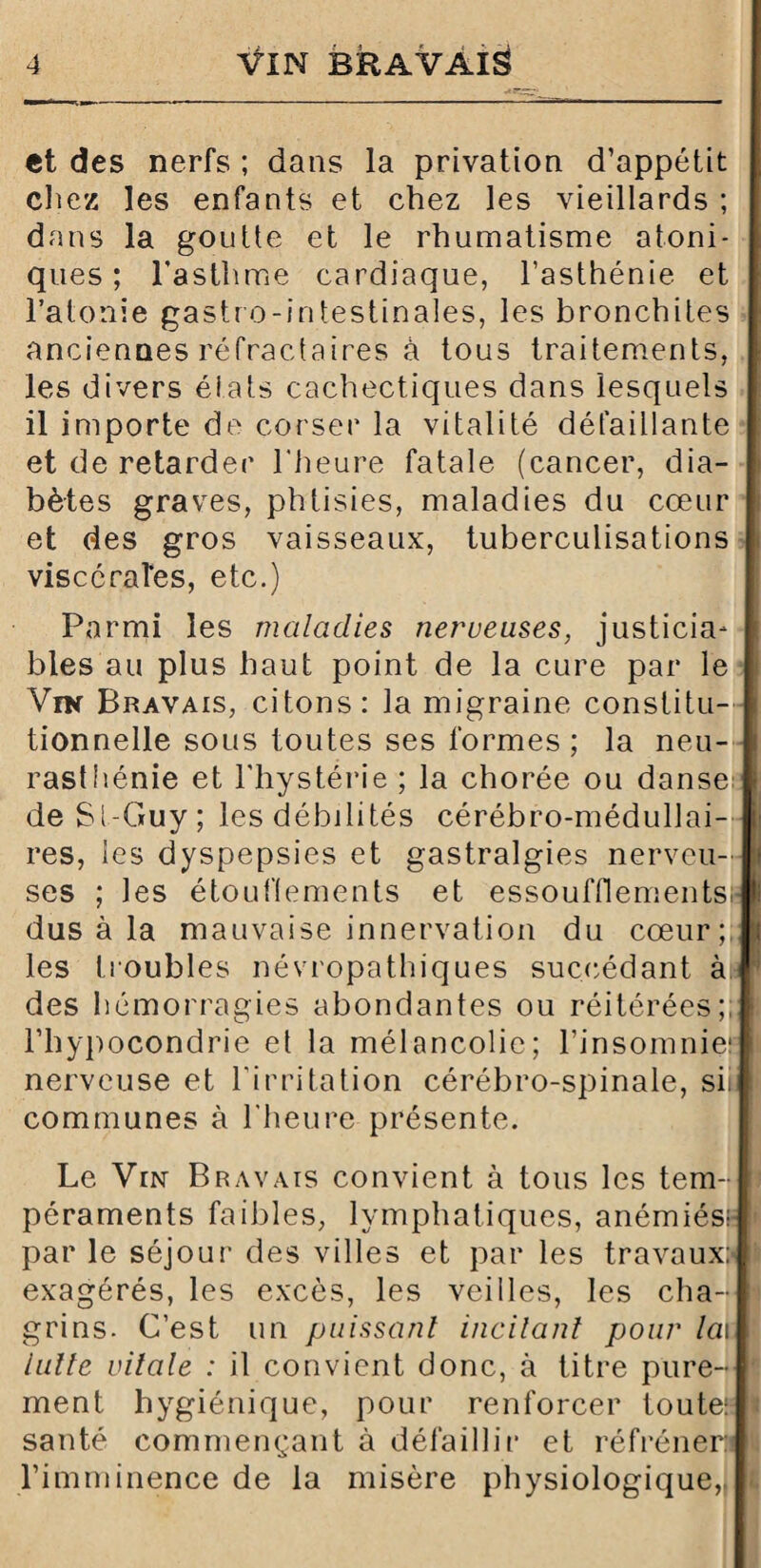 et des nerfs ; dans la privation d’appétit chez les enfants et chez les vieillards ; dans la goutte et le rhumatisme atoni- ques ; l’asthme cardiaque, l’asthénie et l’atonie gastro-intestinales, les bronchites anciennes réfractaires à tous traitements, les divers états cachectiques dans lesquels il importe de corser la vitalité défaillante et de retarder l'heure fatale (cancer, dia¬ bètes graves, phtisies, maladies du cœur et des gros vaisseaux, tuberculisations viscérales, etc.) Parmi les maladies nerveuses, justicia¬ bles au plus haut point de la cure par le Vin Bravais, citons: la migraine constitu¬ tionnelle sous toutes ses formes ; la neu¬ rasthénie et l’hystérie ; la chorée ou danse deSt-Guy; les débilités cérébro-médullai¬ res, les dyspepsies et gastralgies nerveu¬ ses ; les étouffements et essoufflements;- dus à la mauvaise innervation du cœur; les troubles névropathiques succédant à des hémorragies abondantes ou réitérées;, l’hypocondrie et la mélancolie; l’insomnier nerveuse et l’irritation cérébro-spinale, siii communes à l'heure présente. Le Vin Bravais convient à tous les tem¬ péraments faibles, lymphatiques, anémiés;- I» par le séjour des villes et par les travaux:* t exagérés, les excès, les veilles, les cha¬ grins. C’est un puissant incitant pour la\ !• lutte vitale : il convient donc, à titre pure- I ment hygiénique, pour renforcer toute; * santé commençant à défaillir et réfréner: lit l’imminence de la misère physiologique,