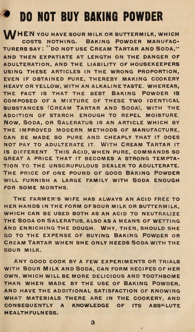 * DO NOT BUY BAKING POWDER ^HEN YOU HAVE SOUR MILK OR BUTTERMILK, WHICH COSTS NOTHING. BAKING POWDER MANUFAC¬ TURERS say: “do not use Cream Tartar and Soda,” AND THEN EXPATIATE AT LENGTH ON THE DANGER OF ADULTERATION, AND THE LIABILITY OF HOUSEKEEPERS USING THESE ARTICLES IN THE WRONG PROPORTION, EVEN IF OBTAINED PURE, THEREBY MAKING COOKERY HEAVY OR YELLOW, WITH AN ALKALI N E TASTE. WHEREAS, THE FACT IS THAT THE BEST BAKING POWDER IS COMPOSED OF A MIXTURE OF THESE TWO IDENTICAL SUBSTANCES (CREAM TARTAR AND SODA), WITH THE ADDITION OF STARCH ENOUGH TO REPEL MOISTURE. NOW, SODA, OR SALERATUS IS AN ARTICLE WHICH BY THE IMPROVED MODERN METHODS OF MANUFACTURE, CAN BE MADE SO PURE AND CHEAPLY THAT IT DOES NOT PAY TO ADULTERATE IT. WITH CREAM TARTAR IT IS DIFFERENT THIS ACID, WHEN PURE, COMMANDS SO GREAT A PRICE THAT IT BECOMES A STRONG TEMPTA¬ TION TO THE UNSCRUPULOUS DEALER TO ADULTERATE. the price of one pound of good baking Powder WILL FURNISH a LARGE FAMILY WITH SODA ENOUGH FOR SOME MONTHS. THE FARMER’S WIFE HAS ALWAYS AN ACID FREE TO HER HANDS IN THE FORM OFSOUR MILK OR BUTTERMILK, WHICH CAN BE USED BOTH AS AN ACID TO NEUTRALIZE THE SODA OR SALERATUS, ALSO AS A MEANS OF WETTING AND ENRICHING THE DOUGH. WHY, THEN, SHOULD SHE GO TO THE EXPENSE OF BUYING BAKING POWDER OR Cream Tartar when she only needs soda with the SOUR MILK. ANY GOOD COOK BY A FEW EXPERIMENTS OR TRIALS with Sour Milk and soda, can form recipes of her OWN, WHICH WILL BE MORE DELICIOUS AND TOOTHSOME THAN WHEN MADE BY THE USE OF BAKING POWDER, AND HAVE THE ADDITIONAL SATISFACTION OF KNOWING WHAT MATERIALS THERE ARE IN THE COOKERY, AND CONSEQUENTLY A KNOWLEDGE OF ITS ABSOLUTE HEALTHFULNESS.