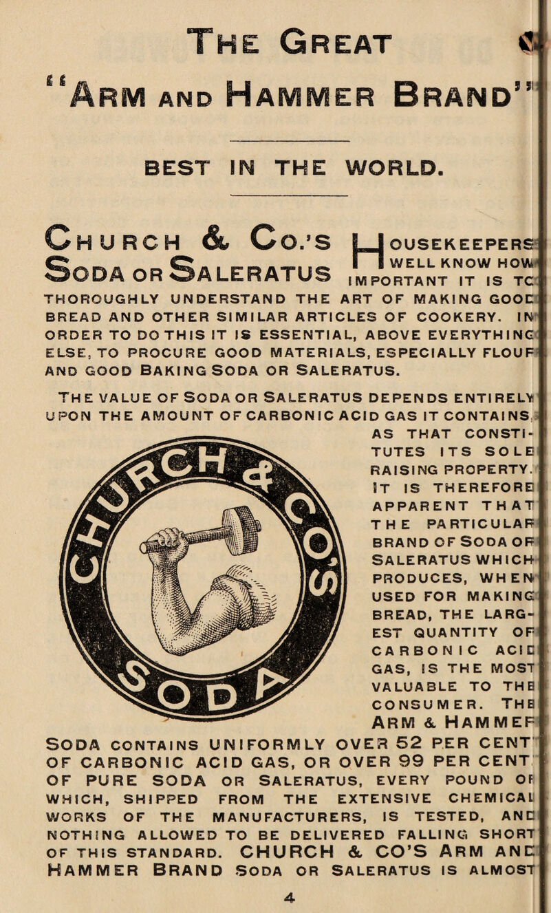 The Great « “Arm and Hammer Brand’’ BEST IN THE WORLD. Church & Co.’s ljousekeepers I I WELL KNOW HOW ODA OR wALERATUS important it is tc THOROUGHLY UNDERSTAND THE ART OF MAKING GOOD BREAD AND OTHER SIMILAR ARTICLES OF COOKERY. IN ORDER TO DO THIS IT IS ESSENTIAL, ABOVE EVERYTHING ELSE, TO PROCURE GOOD MATERIALS, ESPECIALLY FLOUF and good Baking Soda or Saleratus. THE VALUE OF SODA OR SALERATUS DEPENDS ENTIRELY UPON THE AMOUNT OF CARBONIC ACID GAS IT CONTAI NS.3 AS THAT CONSTI¬ TUTES ITS SOLE RAISING PROPERTY. ST IS THEREFORE APPARENT THAT THE PARTICULAR BRAND OF SODA OF SALERATUS WHICH PRODUCES, WHEN USED FOR MAKING BREAD, THE LARG¬ EST QUANTITY OF CARBONIC AC 1C GAS, IS THE MOST VALUABLE TO THE CONSUMER. THE ARM &. HAMMEF Soda contains uniformly over 52 per cent OF CARBONIC ACID GAS, OR OVER 99 PER CENT OF PURE SODA OR SALERATUS, EVERY POUND OF WHICH, SHIPPED FROM THE EXTENSIVE CHEMICAL WORKS OF THE MANUFACTURERS, IS TESTED, AND NOTHING ALLOWED TO BE DELIVERED FALLING SHORT OF THIS STANDARD. CHURCH &, CO’S ARM ANE HAMMER BRAND SODA OR SALERATUS IS ALMOST