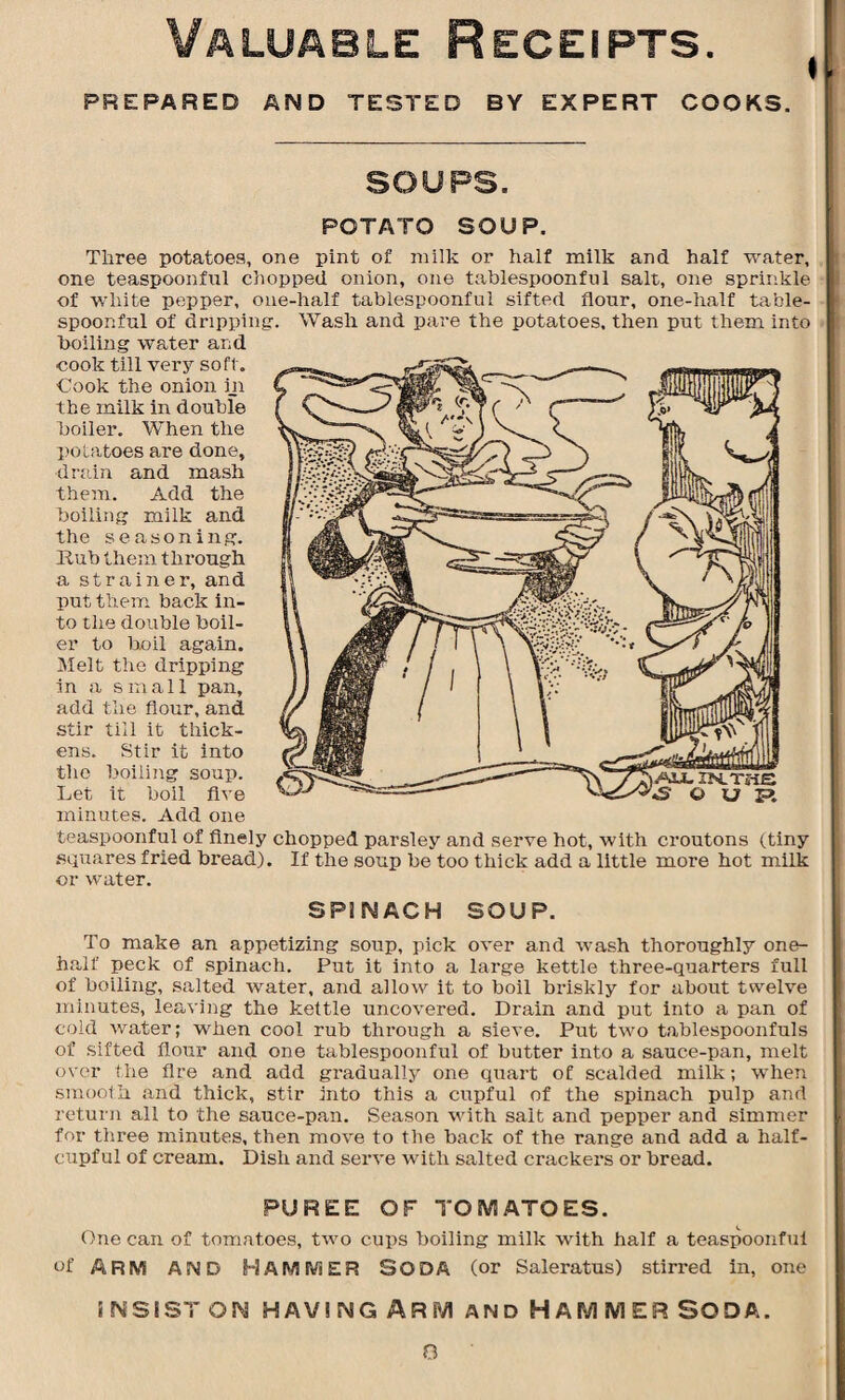 Valuable Receipts. PREPARED AND TESTED BY EXPERT COOKS. SOUPS. POTATO SOUP, Three potatoes, one pint of milk or half milk and half water, one teaspoonful chopped onion, one tablespoonful salt, one sprinkle of white pepper, one-half tablespoonful sifted flour, one-half table- spoonful of dripping. Wash and pare the potatoes, then put them into boiling water and cook till very soft. Cook the onion in the milk in double boiler. When the potatoes are done, drain and mash them. Add the boiling milk and the seasoning. Hub them through a strainer, and put them back in¬ to the double boil¬ er to boil again. Melt the dripping in a small pan, add the flour, and stir till it thick¬ ens. Stir it into the boiling soup. Let it boil five minutes. Add one teaspoonful of finely chopped parsley and serve hot, with croutons (tiny squares fried bread). If the soup be too thick add a little more hot milk or water. SPINACH SOUP. To make an appetizing soup, pick over and wash thoroughly one- half peck of spinach. Put it into a large kettle three-quarters full of boiling, salted water, and allow it to boil briskly for about twelve minutes, leaving the kettle uncovered. Drain and put into a pan of cold water; when cool rub through a sieve. Put two tablespoonfuls of sifted flour and one tablespoonful of butter into a sauce-pan, melt over the Are and add gi'aaually one quart of scalded milk; when smooth and thick, stir into this a cupful of the spinach pulp and return all to the sauce-pan. Season with salt and pepper and simmer for three minutes, then move to the back of the range and add a half¬ cupful of cream. Dish and serve with salted crackers or bread. PUREE OF TOMATOES. One can of tomatoes, two cups boiling milk with half a teaspoonful of ARM AND HAMMER SODA (or Saleratus) stirred in, one INSIST ON HAV! IMG ARM AND H A M M E R SO D A. AU. XN.TI-1S «S © U E>. 0