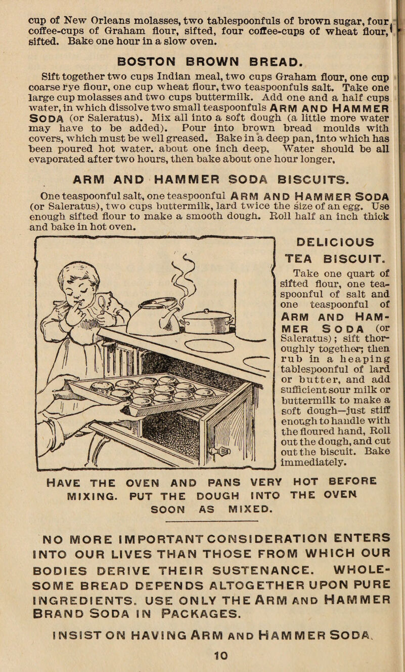 cup of New Orleans molasses, two tablespoonfuls of brown sugar, four, coffee-cups of Graham flour, sifted, four coffee-cups of wheat flour,' sifted. Bake one hour in a slow oven. BOSTON BROWN BREAD. Sift together two cups Indian meal, two cups Graham flour, one cup coarse rye flour, one cup wheat flour, two teaspoonfuls salt. Take one large cup molasses and two cups buttermilk. Add one and a half cups water, in which dissolve two small teaspoonfuls ARM AND HAMMER SODA (or Saleratus). Mix all into a soft dough (a little more water may have to be added). Pour into brown bread moulds with covers, which must be well greased. Bake in a deep pan, into which has been poured hot water, about one inch deep. Water should be all evaporated after two hours, then bake about one hour longer, ARM AND HAMMER SODA BISCUITS. One teaspoonful salt, one teaspoonful ARM AND HAMMER SODA (or Saleratus), two cups buttermilk, lard twice the size of an egg. Use enough sifted flour to make a smooth dough. Roll half an inch thick and bake in hot oven. DELICIOUS TEA BISCUIT. Take one quart of sifted flour, one tea¬ spoonful of salt and one teaspoonful of Arm and Ham¬ mer Soda (or Saleratus); sift thor¬ oughly together; then rub in a heaping tablespoonful of lard or butter, and add sufficient sour milk or buttermilk to make a soft dough—just stiff enough to handle with the floured hand, Roll out the dough, and cut out the biscuit. Bake immediately. Have the oven and pans very hot before MIXING. PUT THE DOUGH INTO THE OVEN SOON AS MIXED. NO MORE IMPORTANT CONSIDERATION ENTERS INTO OUR LIVES THAN THOSE FROM WHICH OUR BODIES DERIVE THEIR SUSTENANCE. WHOLE¬ SOME BREAD DEPENDS ALTOGETHER UPON PURE INGREDIENTS. USE ONLY THE ARM AND HAMMER BRAND SODA IN PACKAGES. INSIST ON HAVING ARM AND HAM M ER SODA