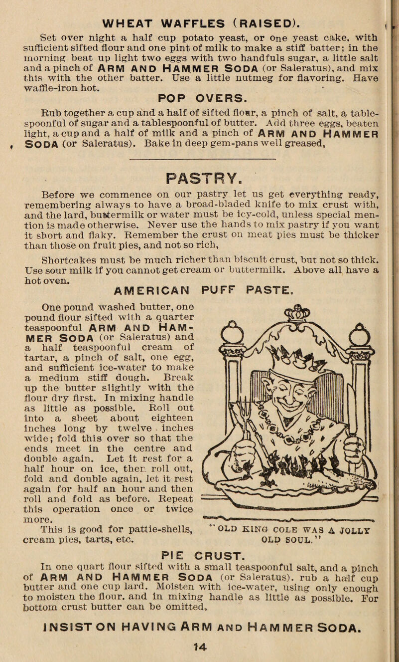 WHEAT WAFFLES (RAISED). Set over night a half cap potato yeast, or one yeast cake, with sufficient sifted flour and one pint of milk to make a stiff batter; in the morning beat up light two eggs with two handfuls sugar, a little salt and a pinch of ARM AND HAMMER SODA (or Sale ratus), and mix this with the other batter. Use a little nutmeg for flavoring. Have waffle-iron hot. POP OVERS. Rub together a cup and a half of sifted flo«r, a pinch of salt, a table¬ spoonful of sugar and a tablespoonful of butter. Add three eggs, beaten light, a cup and a half of milk and a pinch of ARM AND HAMMER SODA (or Saleratus). Bake in deep gem-pans well greased, PASTRY. Before we commence on our pastry let us get everything ready, remembering always to have a broad-bladed knife to mix crust with, and the lard, buttermilk or water must be icy-cold, unless special men¬ tion is made otherwise. Never use the hands to mix pastry if you want it short and flaky. Remember the crust on meat pies must be thicker than those on fruit pies, and not so rich. Shortcakes must be much richer than biscuit crust, but not so thick. Use sour milk if you cannot get cream or buttermilk. Above all have a Rot oven. AMERICAN One pound washed butter, one pound flour sifted with a quarter teaspoonful ARM AND HAM¬ MER SODA (or Saleratus) and a half teaspoonful cream of tartar, a pinch of salt, one egg, and sufficient ice-water to make a medium stiff dough. Break up the butter slightly with the flour dry first. In mixing handle as little as possible. Roll out into a sheet about eighteen inches long by twelve inches wide; fold this over so that the ends meet in the centre and double again. Let it rest for a half hour on ice, then roll out, fold and double again, let it rest again for half an hour and then roll and fold as before. Repeat this operation once or twice more. This is good for pattie-shells, cream pies, tarts, etc. PUFF PASTE. “OLD KINO COLE WAS A JQLLV OLD SOUL.” PIE CRUST. In one quart flour sifted with a small teaspoonful salt, and a pinch of ARM AND HAMMER SODA (or Saleratus). rub a half cup butter and one cup lard. Moisten with ice-water, using only enough to moisten the flour, and in mixing handle as little as possible. For bottom crust butter can be omitted. INSIST ON HAVING ARM AND HAMMER SODA