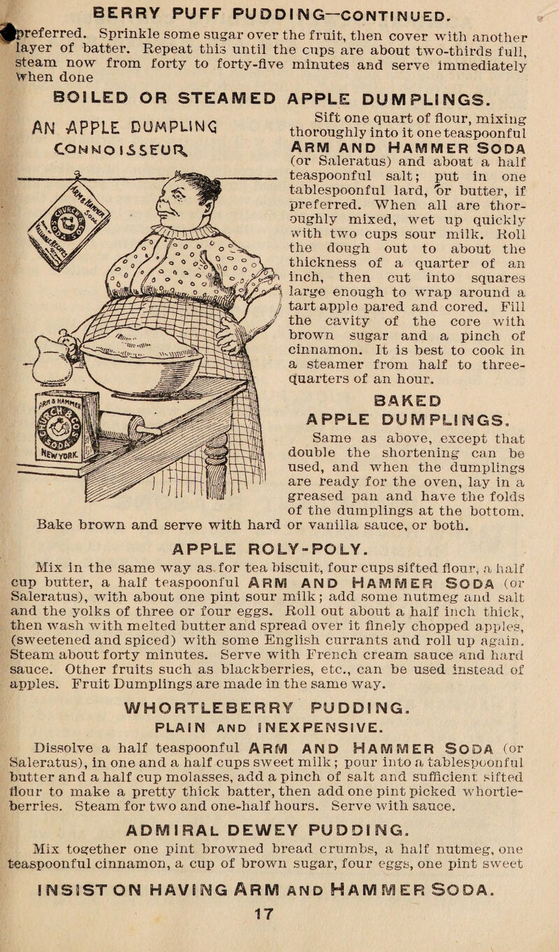 BERRY PUFF PU D D I N G—CONTI N U ED. ^preferred. Sprinkle some sugar over the fi-uit, then cover with another layer of batter. Repeat this until the cups are about two-thirds full, steam now from forty to forty-five minutes and serve immediately when done BOILED OR STEAMED AN APPLE DUMPLING CONNOISSEUR, APPLE DUMPLINGS. Sift one quart of flour, mixing thoroughly into it one teaspoonful ARM AND HAMMER SODA (or Saleratus) and about a half teaspoonful salt; put in one tablespoonful lard, 'or butter, if preferred. When all are thor¬ oughly mixed, wet up quickly with two cups sour milk. Roil the dough out to about the thickness of a quarter of an inch, then cut into squares S large enough to wrap around a jj tart apple pared and cored. Fill the cavity of the core with brown sugar and a pinch of cinnamon. It is best to cook in a steamer from half to three- quarters of an hour. BAKED APPLE DUMPLINGS. Same as above, except that double the shortening can be used, and when the dumplings are ready for the oven, lay in a greased pan and have the folds of the dumplings at the bottom. Bake brown and serve with hard or vanilla sauce, or both. APPLE ROLY-POLY. Mix in the same way as for tea biscuit, four cups sifted flour, a half cup butter, a half teaspoonful ARM AND HAMMER SODA (or Saleratus), with about one pint sour milk; add some nutmeg and salt and the yolks of three or four eggs. Roll out about a half inch thick, then wash with melted butter and spread over it finely chopped apples, (sweetened and spiced) with some English currants and roll up again. Steam about forty minutes. Serve with French cream sauce and hard sauce. Other fruits such as blackberries, etc., can be used instead of apples. Fruit Dumplings are made in the same way. WHORTLEBERRY PUDDING. PLAIN AND INEXPENSIVE. Dissolve a half teaspoonful ARM AND HAMMER SODA (or Saleratus), in one and a half cups sweet milk; pour into a tablespoonful butter and a half cup molasses, add a pinch of salt and sufficient sifted flour to make a pretty thick batter, then add one pint picked whortle¬ berries. Steam for two and one-half hours. Serve with sauce. ADMIRAL DEWEY PUDDING. Mix together one pint browned bread crumbs, a half nutmeg, one teaspoonful cinnamon, a cup of brown sugar, four eggs, one pint sweet insist on having Arm and Hammer soda.