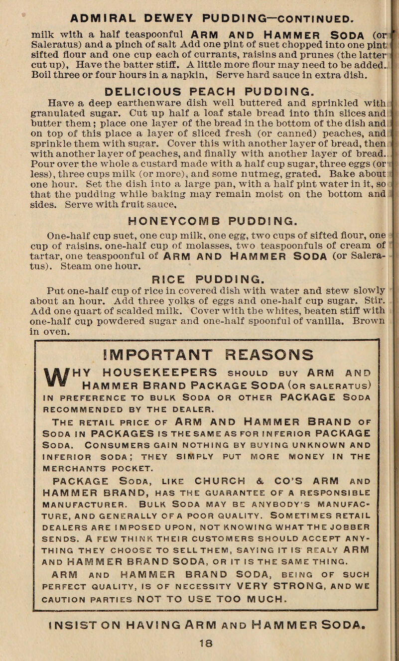 ADMIRAL DEWEY PUDDING—CONTINUED. milk with a half teaspoonful ARM AND HAMMER SODA (or Saleratus) and a pinch of salt Add one pint of suet chopped into one pint: sifted flour and one cup each of currants, raisins and prunes (the latter! cutup). Have the batter stiff. A little more flour may need to be added., [ Boil three or four hours in a napkin, Serve hard sauce in extra dish. DELICIOUS PEACH PUDDING. Have a deep earthenware dish well buttered and sprinkled with, granulated sugar. Cut up half a loaf stale bread into thin slices and butter them; place one layer of the bread in the bottom of the dish and. on top of this place a layer of sliced fresh (or canned) peaches, and sprinkle them with sugar. Cover this with another layer of bread, then with another layer of peaches, and finally with another layer of bread., Pour over the whole a custard made with a half cup sugar, three eggs (or1 less), three cups milk (or more), and some nutmeg, grated. Bake about one hour. Set the dish into a large pan, with a half pint water in it, so that the pudding while baking may remain moist on the bottom and sides. Serve with fruit sauce. HONEYCOMB PUDDING. One-half cup suet, one cup milk, one egg, two cups of sifted flour, one cup of raisins, one-half cup of molasses, two teaspoonfuls of cream of tartar, one teaspoonful of ARM AND HAMMER SODA (or Salera¬ tus). Steam one hour. RICE PUDDING. Put one-half cup of rice in covered dish with water and stew slowly about an hour. Add three yolks of eggs and one-half cup sugar. Stir. Add one quart of scalded milk. Cover Avith the whites, beaten stiff with one-half cup powdered sugar and one-half spoonful of A'anilla. Brown in oven. IMPORTANT REASONS WHY HOUSEKEEPERS SHOULD BUY ARM AND Hammer Brand Package Soda (or saleratus) IN PREFERENCE TO BULK SODA OR OTHER PACKAGE SODA RECOMMENDED BY THE DEALER. THE RETAIL PRICE OF ARM AND HAMMER BRAND OF Soda in PACKAGES is the same as for inferior PACKAGE Soda. Consumers gain nothing by buying unknown and INFERIOR soda; THEY SIMPLY PUT MORE MONEY IN THE MERCHANTS POCKET. PACKAGE Soda, LIKE CHURCH & CO’S ARM AND HAMMER BRAND, HAS THE GUARANTEE OF A RESPONSIBLE manufacturer. Bulk Soda may be anybody’s manufac¬ ture, AND GENERALLY OFA POOR QUALITY. SOMETIMES RETAIL DEALERS ARE I M POSED UPON, NOT KNOWING WHAT THE JOBBER SENDS. A FEW THINK THEIR CUSTOMERS SHOULD ACCEPT ANY¬ THING THEY CHOOSE TO SELLTHEM, SAYING IT IS REALY ARM AND HAMMER BRANDSODA, OR IT IS THE SAME THING. ARM AND HAMMER BRAND SODA, BEING of SUCH PERFECT QUALITY, IS OF NECESSITY VERY STRONG, AND WE CAUTION PARTIES NOT TO USE TOO MUCH. INSIST ON HAVING ARM AND HAMMER SODA