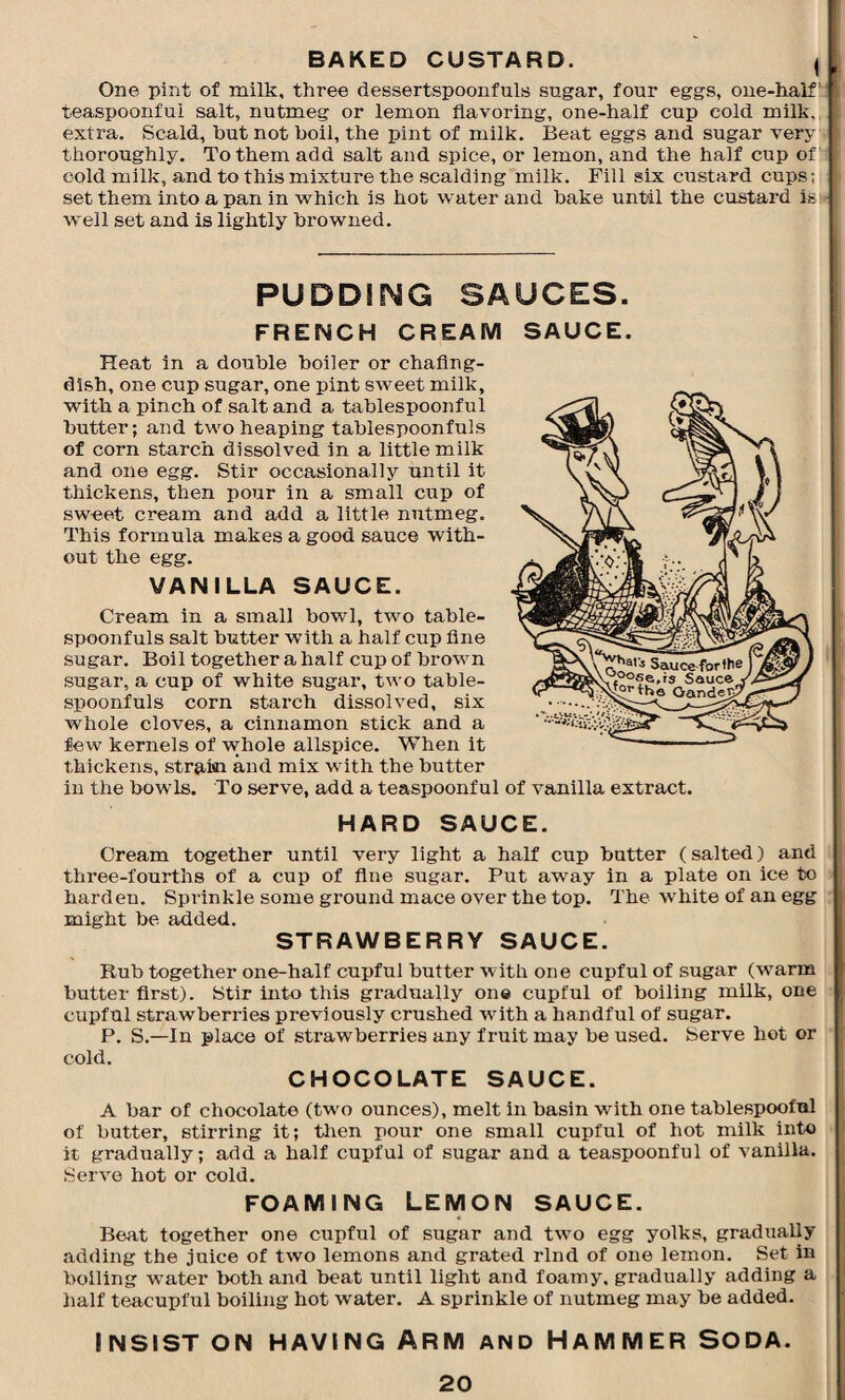 BAKED CUSTARD. | One pint of milk, three dessertspoonfuls sugar, four eggs, one-half! teaspoonfui salt, nutmeg or lemon flavoring, one-half cup cold milk, extra. Scald, hut not boil, the pint of milk. Beat eggs and sugar very thoroughly. To them add salt and spice, or lemon, and the half cup of’ cold milk, and to this mixture the scalding milk. Fill six custard cups; set them into a pan in which is hot water and bake until the custard is - well set and is lightly browned. PUDDING SAUCES. FRENCH CREAM SAUCE. Heat in a double boiler or chafing- dish, one cup sugar, one pint sweet milk, with a pinch of salt and a tablespoonful butter; and two heaping tablespoonfuls of corn starch dissolved in a little milk and one egg. Stir occasionally until it thickens, then pour in a small cup of sweet cream and add a little nutmeg. This formula makes a good sauce with¬ out the egg. VANILLA SAUCE. Cream in a small bowl, two table¬ spoonfuls salt butter with a half cup fine sugar. Boil together a half cup of brown sugar, a cup of white sugar, two table¬ spoonfuls corn starch dissolved, six whole cloves, a cinnamon stick and a few kernels of whole allspice. When it thickens, strain and mix with the butter in the bowls. To serve, add a teaspoonful of vanilla extract. HARD SAUCE. Cream together until very light a half cup butter (salted) and three-fourths of a cup of flue sugar. Put away in a plate on ice to hardeu. Sprinkle some ground mace over the top. The white of an egg might be added. STRAWBERRY SAUCE. Rub together one-half cupful butter with one cupful of sugar (warm butter first). Stir into this gradually one cupful of boiling milk, one cupful strawberries previously crushed with a handful of sugar. P. S.—In place of strawberries any fruit may be used. Serve hot or cold. CHOCOLATE SAUCE. A bar of chocolate (two ounces), melt in basin with one tablespooful of butter, stirring it; then pour one small cupful of hot milk into it gradually; add a half cupful of sugar and a teaspoonful of vanilla. Serve hot or cold. foaming Lemon sauce. Beat together one cupful of sugar and two egg yolks, gradually adding the juice of two lemons and grated rind of one lemon. Set in boiling water both and beat until light and foamy, gradually adding a half teacupful boiling hot water. A sprinkle of nutmeg may be added. INSIST ON HAVING ARM AND HAMMER SODA.