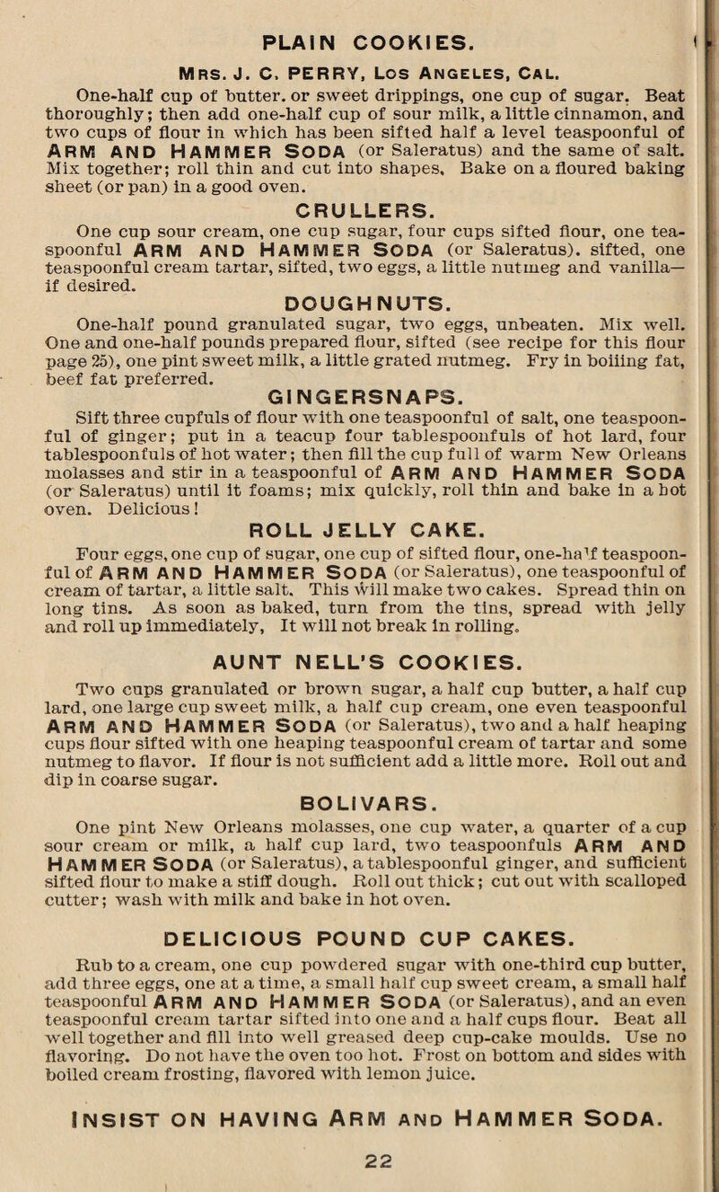 PLAIN COOKIES. Mrs. J. C. PERRY, Los Angeles, Cal. One-half cup of butter, or sweet drippings, one cup of sugar. Beat thoroughly; then add one-half cup of sour milk, a little cinnamon, and two cups of flour in which has been sifted half a level teaspoonful of ARM AND HAMMER Soda (or Saleratus) and the same of salt. Mix together; roll thin and cut into shapes. Bake on a floured baking sheet (or pan) in a good oven. CRULLERS. One cup sour cream, one cup sugar, four cups sifted flour, one tea¬ spoonful ARM AND HAMMER Soda (or Saleratus). sifted, one teaspoonful cream tartar, sifted, two eggs, a little nutmeg and vanilla— if desired. DOUGHNUTS. One-half pound granulated sugar, two eggs, unbeaten. Mix well. One and one-half pounds prepared flour, sifted (see recipe for this flour page 25), one pint sweet milk, a little grated nutmeg. Fry in boiiing fat, beef fat preferred. GINGERSNAPS. Sift three capfuls of flour with one teaspoonful of salt, one teaspoon¬ ful of ginger; put in a teacup four tablespoonfuls of hot lard, four tablespoonfuls of hot water; then fill the cup full of warm New Orleans molasses and stir in a teaspoonful of ARM AND HAMMER SO DA (or Saleratus) until it foams; mix quickly, roll thin and bake in a hot oven. Delicious! ROLL JELLY CAKE. Four eggs, one cup of sugar, one cup of sifted flour, one-haM teaspoon¬ ful of ARM AND HAMMER SODA (or Saleratus), one teaspoonful of cream of tartar, a little salt. This will make two cakes. Spread thin on long tins. As soon as baked, turn from the tins, spread with jelly and roll up immediately, It will not break in rolling. AUNT NELL’S COOKIES. Two cups granulated or brown sugar, a half cup butter, a half cup lard, one large cup sweet milk, a half cup cream, one even teaspoonful ARM AND HAMMER SO DA (or Saleratus), two and a half heaping cups flour sifted with one heaping teaspoonful cream of tartar and some nutmeg to flavor. If flour is not sufficient add a little more. Roll out and dip in coarse sugar. BOLIVARS. One pint New Orleans molasses, one cup water, a quarter of a cup sour cream or milk, a half cup lard, two teaspoonfuls ARM AND HAMMER SODA (or Saleratus), a tablespoonful ginger, and sufficient sifted flour to make a stiff dough. Roll out thick; cut out with scalloped cutter; wash with milk and bake in hot oven. DELICIOUS POUND CUP CAKES. Rub to a cream, one cup powdered sugar with one-third cup butter, add three eggs, one at a time, a small half cup sweet cream, a small half teaspoonful A R M AND HAMMER SODA (or Saleratus), and an even teaspoonful cream tartar sifted into one and a half cups flour. Beat all well together and fill into well greased deep cup-cake moulds. Use no flavoring. Do not have the oven too hot. Frost on bottom and sides with boiled cream frosting, flavored with lemon juice. Insist on having Arm and Hammer Soda.