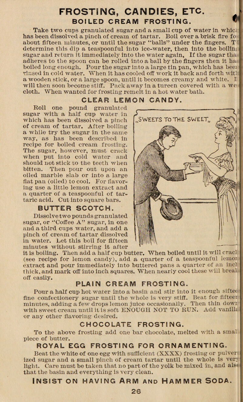 FROSTING, CANDIES, ETC. BOILED CREAM FROSTING. Take two cups granulated sugar and a small cup of water in whicx has been dissolved a pinch of cream of tartar. Boil over a brisk fire fo: about fifteen minutes, or until the sugar “balls” under the fingers. T determine this dip a teaspoonful into ice-water, then into the boilin; sugar and return it immediately into the water again, If the sugar thai adheres to the spoon can be rolled into a ball by the fingers then it hai boiled long enough. Pour the sugar into a large tin pan, which has bee] rinsed in cold water. When it has cooled off work it back and forth witl a wooden stick, or a large spoon, until it becomes creamy and white, will then soon become stiff. Pack away in a tureen covered with a 1 cloth. When wanted for frosting remelt in a hot water bath. CLEAR LEMON CANDY. Roll one pound granulated sugar with a half cup water in Avhich has been dissolved a pinch of cream of tartar. After boiling a while try the sugar in the same way, as has been described in recipe for boiled cream frosting. The sugar, however, must crack when put into cold water and should not stick to the teeth when bitten. Then pour out upon an oiled marble slab or into a large flat pan (oiled) to cool. For flavor¬ ing use a little lemon extract and a quarter of a teaspoonful of tar¬ taric acid. Cut into square bars. BUTTER SCOTCH. Dissolve two pounds granulated sugar, or “Coffee A” sugar, in one and a third cups water, and add a pinch of cream of tartar dissolved in water. Let this boil for fifteen minutes without stirring it afte_ it is boiling. Then add a half cup butter. When boiled until it will eracli (see recipe for lemon candy), add a quarter of a teaspoonful lemon extract and pour immediately into buttered pans a quarter of an incl thick, and mark off into inch squares. When nearly cool these will breal. off easily. PLAIN CREAM FROSTING. Pour a half cup hot water into a basin and stir into it enough sifted fine confectionery sugar until the whole is very stiff. Beat for fifteei: minutes, adding a few drops lemon juice occasionally. Then thin dowi with sweet cream until it is soft ENOUGH NOT TO RUN. Add vanilld or any other flavoring desired. CHOCOLATE FROSTING. To the above frosting add one bar chocolate, melted with a smal piece of butter. ROYAL EGG FROSTING FOR ORNAMENTING. Beat the white of one egg with sufficient (XXXX) frosting or pulveri ized sugar and a small pinch of cream tartar until the whole is very light. Care must be taken that no part of the yolk be mixed in, and alse that the basin and everything is very clean. INSIST ON HAVING ARM AND HAMMER SODA.
