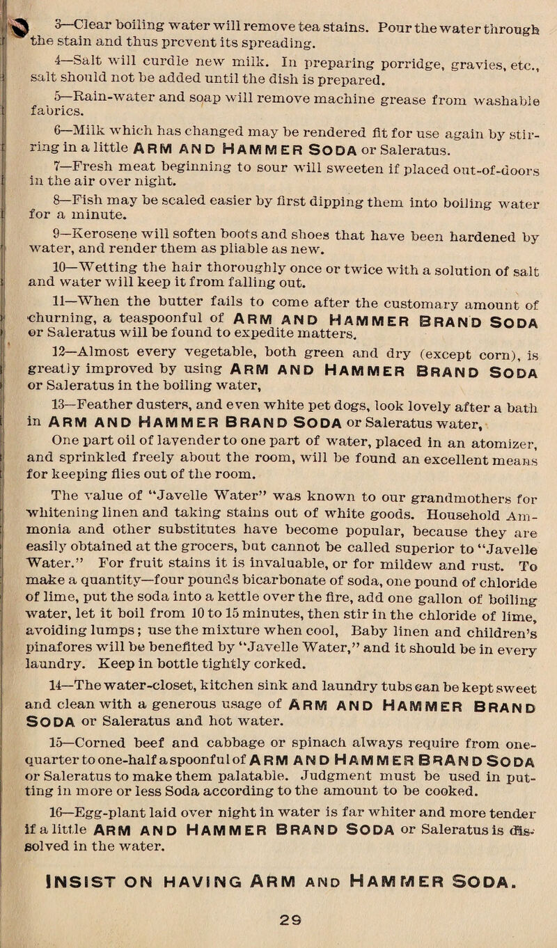 L 3— Clear boiling water will remove tea stains. Pour the water through t the stain and thus prevent its spreading. 4— Salt will curdle new milk. In preparing porridge, gravies, etc., salt should not be added until the dish is prepared. 5— Rain-water and soap will remove machine grease from washable t fabrics. 6— Milk which has changed may be rendered fit for use again by stir¬ ring in a little ARM AND HAMMER SODA or Saleratus. 7— Fresh meat beginning to sour will sweeten if placed out-of-doors in the air over night. 8— Fish may be scaled easier by first dipping them into boiling water tj for a minute. 9— Kerosene will soften boots and shoes that have been hardened by water, and render them as pliable as new. 10— Wetting the hair thoroughly once or twice with a solution of salt tj and water will keep it from falling out. 11 When the butter fails to come after the customary amount of > churning, a teaspoonful of ARM AND HAMMER BRAND SODA t or Saleratus will be found to expedite matters. 12— Almost every vegetable, both green and dry (except corn), is I greatly improved by using ARM AND HAMMER BRAND SODA >j or Saleratus in the boiling water, 13— Feather dusters, and even white pet dogs, look lovely after a bath i in ARM AND HAMMER B RAN D SODA or Saleratus water. One part oil of lavender to one part of water, placed in an atomizer, f and sprinkled freely about the room, will be found an excellent means t for keeping flies out of the room. The value of “Javelle Water” was known to our grandmothers for whitening linen and taking stains out of white goods. Household Am- t| monia and other substitutes have become popular, because they are \ easily obtained at the grocers, but cannot be called superior to “Javelle Water.” For fruit stains it is invaluable, or for mildew and rust. To make a quantity—four pounds bicarbonate of soda, one pound of chloride >i of lime, put the soda into a kettle over the fire, add one gallon of boiling water, let it boil from 10 to 15 minutes, then stir in the chloride of lime, avoiding lumps; use the mixture when cool. Baby linen and children’s pinafores will be benefited by “Javelle Water,” and it should be in every laundry. Keep in bottle tightly corked. 14— The water-closet, kitchen sink and laundry tubs can be kept sweet and clean with a generous usage of ARM AND HAMMER BRAND SODA or Saleratus and hot water. 15— Corned beef and cabbage or spinach always require from one- quarter to one-half a spoonfulof ARM and Hammer brandSoda or Saleratus to make them palatable. Judgment must be used in put¬ ting in more or less Soda according to the amount to be cooked. 16— Egg-plant laid over night in water is far whiter and more tender if a little ARM AND HAMMER BRAND SODA or Saleratus is dis¬ solved in the water. INSIST ON HAVING ARM AND HAMMER SODA. 2S