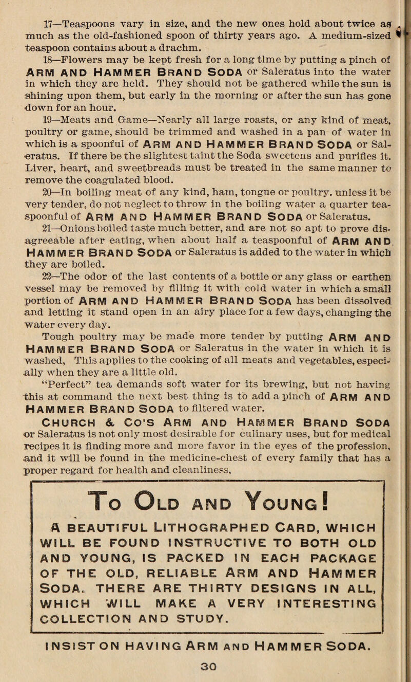 17— Teaspoons vary in size, and the new ones hold about twice as much as the old-fashioned spoon of thirty years ago. A medium-sized * teaspoon contains about a drachm. 18— Flowers may be kept fresh for a long time by putting a pinch of ARM AND HAMMER BRAND SODA or Saleratus into the water in which they are held. They should not be gathered while the sun is shining upon them, but early in the morning or after the sun has gone down for an hour. 19— Meats and Game—Nearly all large roasts, or any kind of meat, poultry or game, should be trimmed and washed in a pan of water in which is a spoonful of ARM AND HAMMER BRAND SODA or Sal- eratus. If there be the slightest taint the Soda sweetens and purifies it. Liver, heart, and sweetbreads must be treated in the same manner to remove the coagulated blood. 20— In boiling meat of any kind, ham, tongue or poultry, unless it be very tender, do not neglect to throw in the boiling water a quarter tea¬ spoonful of arm and Hammer Brand Soda or Saleratus. 21— Onions boiled taste much better, and are not so apt to prove dis¬ agreeable after eating, when about half a teaspoonful of ARM AND HAMMER BRAND SODA or Saleratus is added to the water in which they are boiled. 22— The odor of the last contents of a bottle or any glass or earthen vessel may be removed by filling it with cold water in which a small portion of ARM AND HAMMER BRAND SODA has been dissolved and letting it stand open in an airy place for a few days, changing the water every day. Tough poultry may be made more tender by putting ARM AND HAMMER BRAND Soda or Saleratus in the water in which it is washed, This applies to the cooking of all meats and vegetables, especi¬ ally when they are a little old. “Perfect” tea demands soft water for its brewing, but not having this at command the next best thing is to add a pinch of ARM AND HAMMER BRAND SODA to filtered water. Church &. Co’S Arm and Hammer Brand Soda or Saleratus is not only most desirable for culinary uses, but for medical recipes it is finding more and more favor in the eyes of the profession, and it will be found in the medicine-chest of every family that has a proper regard for health and cleanliness. To Old and Young! A BEAUTIFUL LITHOGRAPHED CARD, WHICH WILL BE FOUND INSTRUCTIVE TO BOTH OLD AND YOUNG, IS PACKED IN EACH PACKAGE OF THE OLD, RELIABLE ARM AND HAMMER Soda, there are thirty designs in all, WHICH WILL MAKE A VERY INTERESTING COLLECTION AND STUDY. insist on having Arm and Hammer soda.
