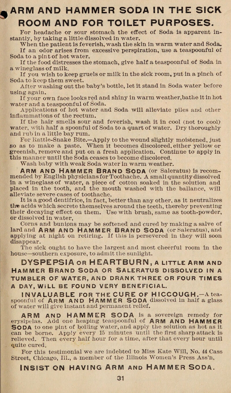 ARM AND HAMMER SODA IN THE SICK ROOM AND FOR TOILET PURPOSES. For headache or sour stomach the effect of Soda is apparent in¬ stantly, by taking a little dissolved in water. When the patient is feverish, wash the skin in warm water and Soda. If an odor arises from excessive perspiration, use a teaspoonful of Soda to a pint of hot water. If the food distresses the stomach, give half a teaspoonful of Soda in a wineglass of milk. If you wish to keep gruels or milk in the sick room, put in a pinch of Soda to keep them sweet. After washing out the baby’s bottle, let it stand in Soda water before using again. If your own face looks red and shiny in warm weather,bathe it in hot water and a teaspoonful of Soda. Applications of hot water and Soda will alleviate piles and other inflammations of the rectum. If the hair smells sour and feverish, wash it in cool (not to cool) water, with half a spoonful of Soda to a quart of water. Dry thoroughly and rub in a little bay rum. For Rattle-Snake Bite.—Apply to the wound slightly moistened, just so as to make a paste. When it becomes discolored, either yellow or greenish, remove and put on a fresh application. Continue to apply in this manner until the Soda ceases to become discolored. Wash baby with weak Soda water in warm weather. ARM AND HAMMER BRAND SODA (or Saleratus) is recom¬ mended by English physicians for Toothache. A small quantity dissolved in a wineglass of water, a piece of cotton soaked in the solution and placed in the tooth, and the mouth washed with the ballance, will alleviate severe cases of toothache. It is a good dentifrice, in fact, better than any other, as it neutralizes tine acids which secrete themselves around the teeth, thereby preventing their decaying effect on them. Use with brush, same as tooth-powder, or dissolved in water, Corns and bunions may be softened and cured by making a salve of lard and ARM AND HAMMER BRAND SODA (or Saleratus), and applying at night on retiring. If this is persevered in they will soon disappear. The sick ought to have the largest and most cheerful room in the house—southern exposure, to admit the sunlight. DYSPEPSIA or H EARTBURN, a little Arm and Hammer brand Soda or Saleratus dissolved in a TUMBLER OF WATER, AND DRANK THREE OR FOUR TIMES A DAY, WILL BE FOUND VERY BENEFICIAL. INVALUABLE FOR THE CURE OF H ICCOUGH.-A tea¬ spoonful of Arm AND Hammer SODA dissolved in half a glass of water will give instant and permanent relief. ARM AND HAMMER SODA is a sovereign remedy for erysipelas. Add one heaping teaspoonful of ARM AND HAMMER SODA to one pint of boiling water,and apply the solution as hot as it can be borne. Apply every 15 minutes until the first sharp attack is relieved. Then every half hour for a time, after that every hour until quite cured. For this testimonial we are indebted to Miss Kate Will, No. 44 Cass Street, Chicago, Ill., a member of the Illinois Women’s Press Ass’n, INSIST ON HAVING ARM AND HAMMER SODA.