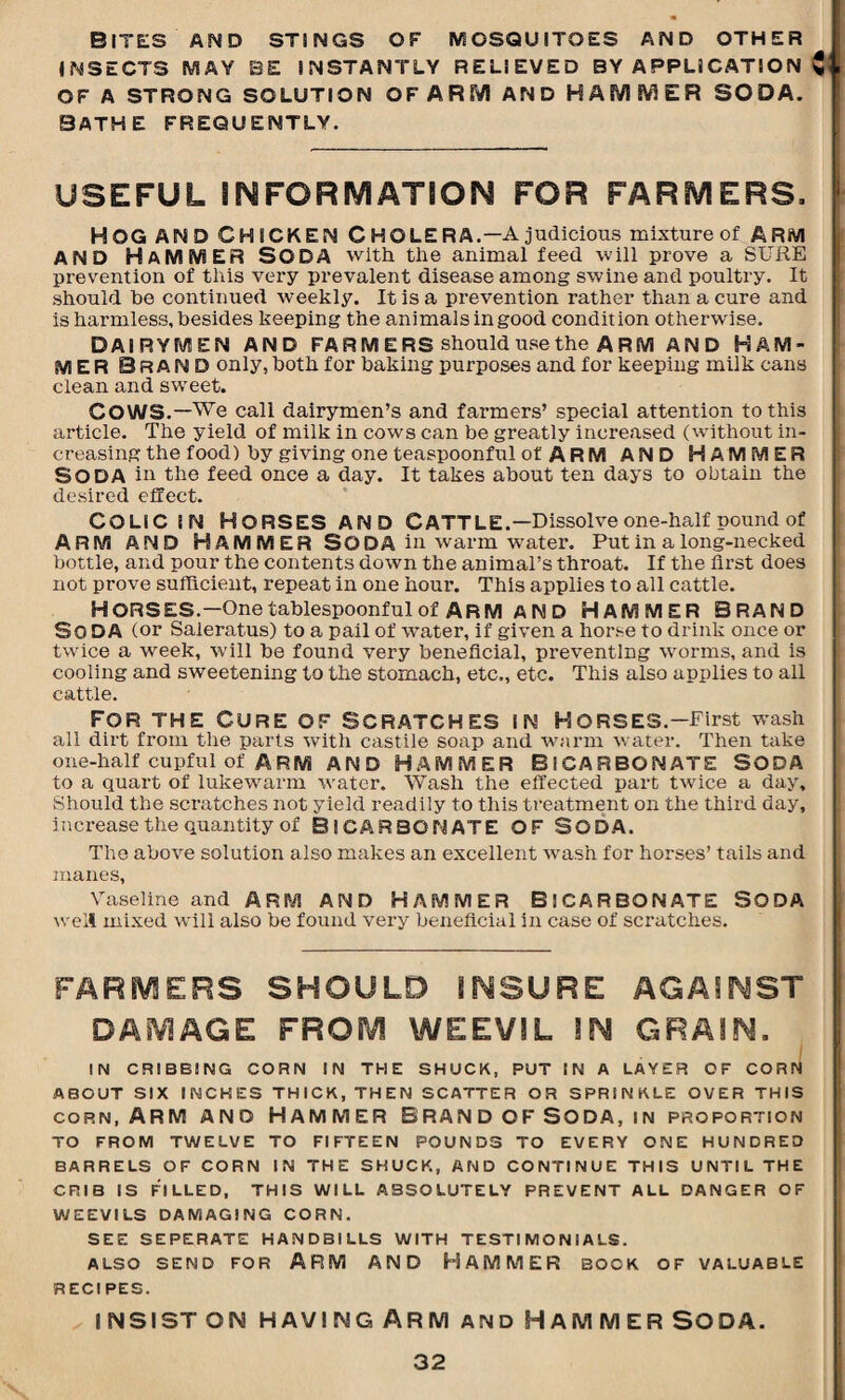 Bites and stings of mosquitoes and other INSECTS MAY BE INSTANTLY RELIEVED BY APPLICATION C OF A STRONG SOLUTION OF ARM AND HAMMER SODA. BATHE FREQUENTLY. USEFUL INFORMATION FOR FARMERS. HOG AND CHICKEN C H O LE R A.—A judicious mixture of ARM AND HAMMER SODA with the animal feed will prove a SURE prevention of this very prevalent disease among swine and poultry. It should be continued weekly. It is a prevention rather than a cure and is harmless, besides keeping the animals in good condition otherwise. DAIRYMEN AND FA R M E RS should use the A R M AND HAM¬ MER BRAND only, both for baking purposes and for keeping milk cans clean and sweet. COWS.—We call dairymen’s and farmers’ special attention to this article. The yield of milk in cows can be greatly increased (without in¬ creasing the food) by giving one teaspoonful of ARM AND HAMMER SODA in the feed once a day. It takes about ten days to obtain the desired effect. COLIC IN HORSES AND CATTLE.—Dissolve one-half pound of ARM AND HAMMER SODA in warm water. Put in a long-necked bottle, and pour the contents down the animal’s throat. If the first does not prove sufficient, repeat in one hour. This applies to all cattle. HORSES.— One tablespoonful of ARM AND HAMMER BRAND SODA (or Saleratus) to a pail of water, if given a horse to drink once or twice a week, will be found very beneficial, preventing worms, and is cooling and sweetening to the stomach, etc., etc. This also applies to all cattle. For the Cure of scratches in horses.—First wash all dirt from the parts with castile soap and warm water. Then take one-half cupful of ARM AND HAMMER BICARBONATE SODA to a quart of lukewarm water. Wash the effected part twice a day. Should the scratches not yield readily to this treatment on the third day, increase the quantity of BICARBONATE OF SODA. The above solution also makes an excellent wash for horses’ tails and manes, Vaseline and ARM AND HAMMER BICARBONATE SODA well mixed will also be found very beneficial in case of scratches. FARMERS SHOULD INSURE AGAINST DAMAGE FROIY! WEEVIL IN GRAIN. . IN CRIBBING CORN IN THE SHUCK, PUT IN A LAYER OF CORN ABOUT SIX INCHES THICK, THEN SCATTER OR SPRINKLE OVER THIS corn, Arm and Hammer Brand of Soda, in proportion TO FROM TWELVE TO FIFTEEN POUNDS TO EVERY ONE HUNDRED BARRELS OF CORN IN THE SHUCK, AND CONTINUE THIS UNTIL THE CRIB IS FILLED, THIS WILL ABSOLUTELY PREVENT ALL DANGER OF WEEVILS DAMAGING CORN. SEE SEPERATE HANDBILLS WITH TESTIMONIALS. ALSO SEND FOR ARM AND HAMMER BOOK OF VALUABLE RECIPES. insist on having Arm and Hammer soda.