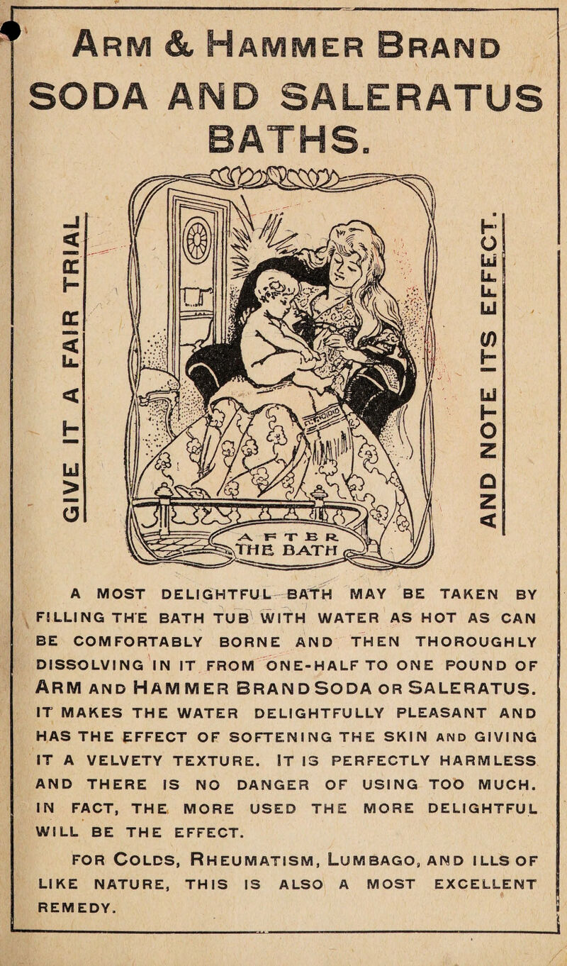 Arm & Hammer Brand SODA AMD SALERATUS BATHS. A MOST DELIGHTFUL BATH MAY BE TAKEN BY FILLING THE BATH TUB WITH WATER AS HOT AS CAN BE COMFORTABLY BORNE AND THEN THOROUGHLY DISSOLVING IN IT FROM ONE-HALF TO ONE POUND OF Arm and Hammer brand soda or Saleratus. IT MAKES THE WATER DELIGHTFULLY PLEASANT AND HAS THE EFFECT OF SOFTENING THE SKIN AND GIVING IT A VELVETY TEXTURE. IT IS PERFECTLY HARMLESS AND THERE IS NO DANGER OF USING TOO MUCH. IN FACT, THE MORE USED THE MORE DELIGHTFUL WILL BE THE EFFECT. for Colds, Rheumatism, Lumbago, and ills of LIKE NATURE, THIS IS ALSO A MOST EXCELLENT REMEDY. i