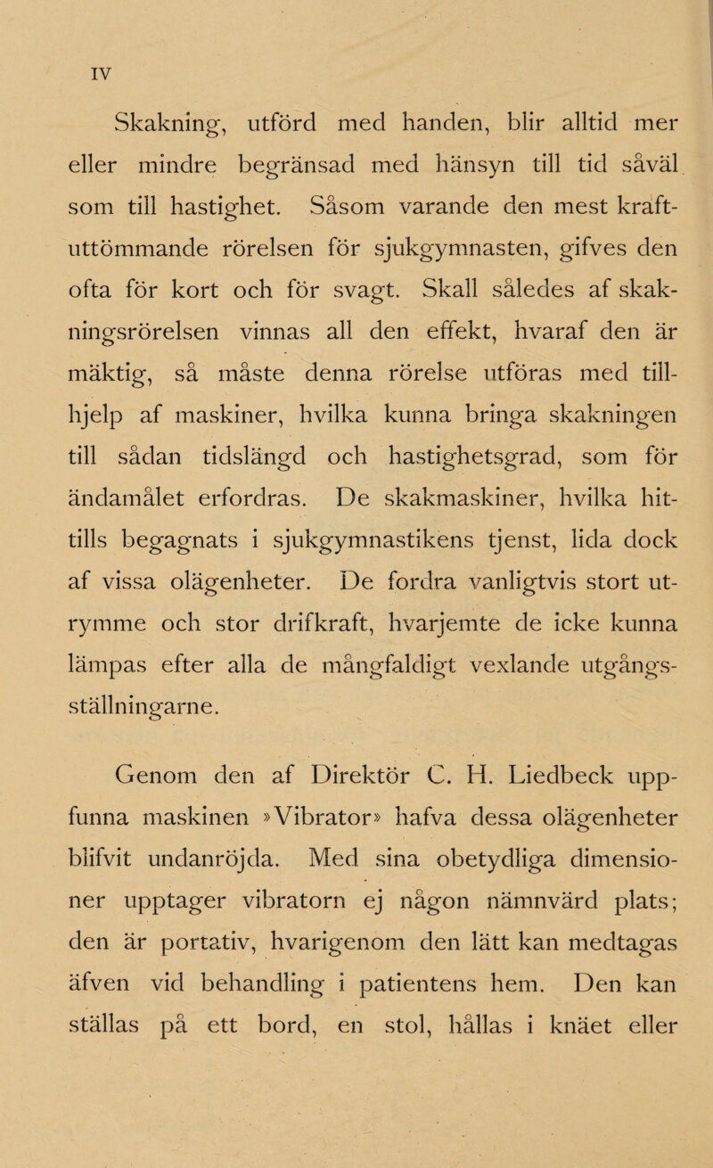 Skakning, utförd med handen, blir alltid mer eller mindre begränsad med hänsyn till tid såväl som till hastighet. Såsom varande den mest kraft- uttömmande rörelsen för sjukgymnasten, gifves den ofta för kort och för svagt. Skall således af skak- ningsrörelsen vinnas all den. effekt, hvaraf den är mäktig, så måste denna rörelse utföras med till- hjelp af maskiner, hvilka kunna bringa skakningen till sådan tidslängd och hastighetsgrad, som för ändamålet erfordras. De skakmaskiner, hvilka hit¬ tills begagnats i sjukgymnastikens tjenst, lida dock af vissa olägenheter. De fordra vanligtvis stort ut¬ rymme och stor drifkraft, hvarjemte de icke kunna lämpas efter alla de mångfaldigt vexlande utgångs- ställningarne. Genom den af Direktör C. H. Liedbeck upp¬ funna maskinen »Vibrator» hafva dessa olägenheter blifvit undanröjda. Med sina obetydliga dimensio¬ ner upptager vibratorn ej någon nämnvärd plats; den är portativ, hvarigenom den lätt kan medtagas äfven vid behandling i patientens hem. Den kan ställas på ett bord, en stol, hållas i knäet eller