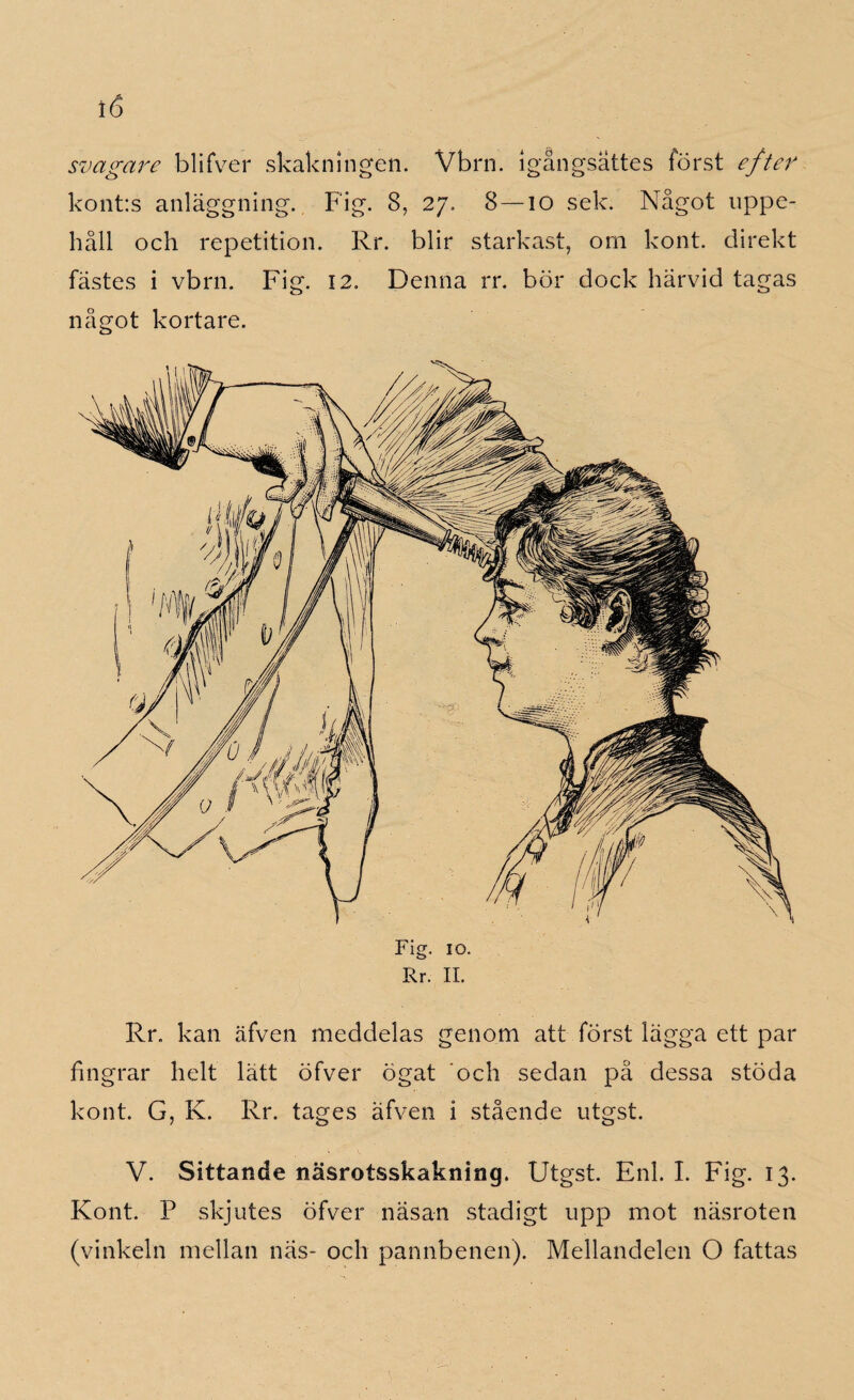 svagare blifver skakningen. Vbrn. igångsattes först efter kont:s anläggning. Fig. 8, 27, 8—10 sek. Något uppe¬ håll och repetition. Rr. blir starkast, om kont. direkt fästes i vbrn. Fig. 12. Denna rr. bör dock härvid tagas något kortare. Fi 10. Rr. II. Rr. kan äfven meddelas genom att först lägga ett par fingrar helt lätt öfver ögat och sedan på dessa stöda kont. G, K. Rr. tages äfven i stående utgst. V. Sittande näsrotsskakning. Utgst. Enl. I. Fig. 13. Kont. P skjutes öfver näsan stadigt upp mot näsroten (vinkeln mellan näs- och pannbenen). Mellandelen O fattas