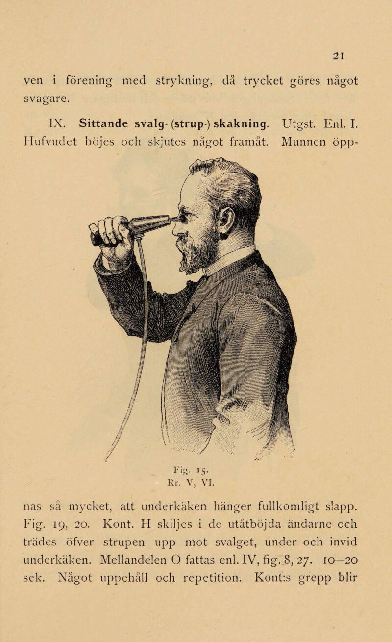 ven i förening med strykning, då trycket göres något svagare. IX. Sittande svalg- (strup ) skakning. Utgst. Enl. I. Hufvudet böjes och skjutes något framåt. Munnen öpp- Fig- i5- Rr. V, VI. nas så mycket, att underkäken hänger fullkomligt slapp. Fig. 19, 20. Kont. H skiljes i de utåtböjda ändarne och trädes öfver strupen upp mot svalget, under och invid underkäken. Mellandelen O fattas enl. IV, hg. B, 27. 10—20 sek. Något uppehåll och repetition. Kont:s grepp blir