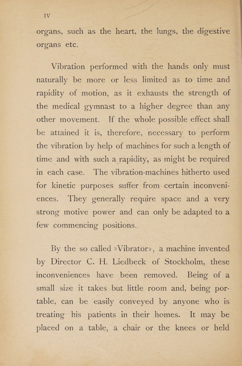 organs, such as the heart, the lungs, the digestive organs etc. Vibration performed with the hands only must naturally be more or less limited as to time and rapidity of motion, as it exhausts the strength of the medical gymnast to a higher degree than any other movement. If the whole possible effect shall be attained it is, therefore, necessary to perform the vibration by help of machines for such a length of time and with such a rapidity, as might be required in each case. The vibration-machines hitherto used for kinetic purposes suffer from certain inconveni¬ ences. They generally require space and a very strong motive power and can only be adapted to a few commencing positions. By the so called »Vibrator», a machine invented by Director C. H. Liedbeck of Stockholm, these inconveniences have been removed. Being of a small size it takes but little room and, being por¬ table, can be easily conveyed by anyone who is treating his patients in their homes. It may be placed on a table, a chair or the knees or held