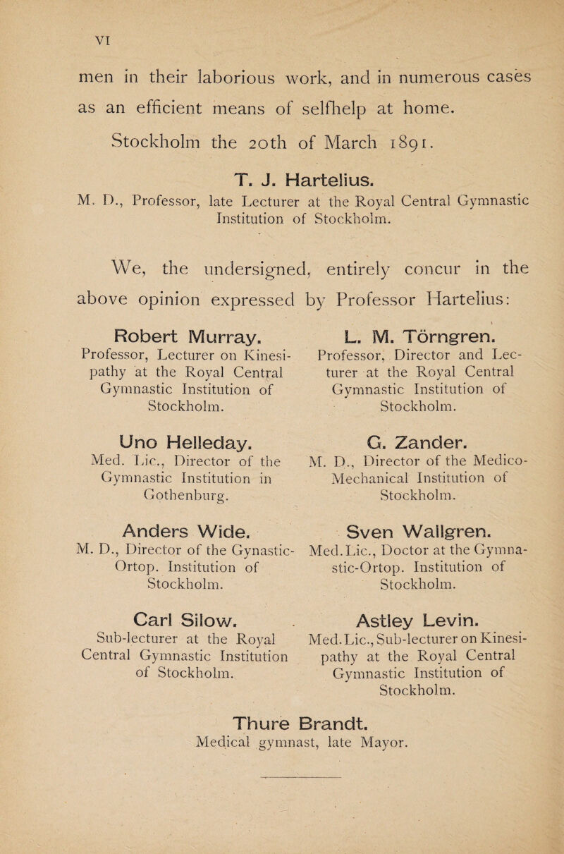 men in their laborious work, and in numerous cases as an efficient means of selfhelp at home. Stockholm the 20th of March 1891. T. J. Hartelius. M. D., Professor, late Lecturer at the Royal Central Gymnastic Institution of Stockholm. We, the undersigned, entirely concur in the above opinion expressed by Professor Hartelius: Robert Murray. Professor, Lecturer on Kinesi- pathy at the Royal Central Gymnastic Institution of Stockholm. L. M. Törngren. Professor, Director and Lec¬ turer at the Royal Central Gymnastic Institution of Stockholm. Uno Helleday. Med. Lie., Director of the Gymnastic Institution in Gothenburg. o G. Zander. M. D., Director of the Medico- Mechanical Institution of Stockholm. Anders Wide. M. D., Director of the Gynastic- Ortop. Institution of Stockholm. Sven Wailgren. Med.Lie., Doctor at the Gymna¬ stic- Ortop. Institution of Stockholm. Carl Silow. Sub-lecturer at the Royal Central Gymnastic Institution of Stockholm. Astley Levin. Med. Lie., Sub-lecturer on Kinesi- pathy at the Royal Central Gymnastic Institution of Stockholm. Thu re Brandt. Medical gymnast, late Mayor.