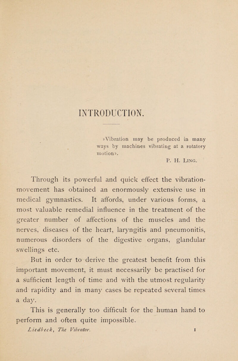 INTRODUCTION. »Vibration may be produced in many ways by machines vibrating at a rotatory motion». P. H. Ling. Through its powerful and quick effect the vibration- movement has obtained an enormously extensive use in medical gymnastics. It affords, under various forms, a most valuable remedial influence in the treatment of the greater number of affections of the muscles and the nerves, diseases of the heart, laryngitis and pneumonitis, numerous disorders of the digestive organs, glandular swellings etc. Rut in order to derive the greatest benefit from this important movement, it must necessarily be practised for a sufficient length of time and with the utmost regularity and rapidity and in many cases be repeated several times a day. This is generally too difficult for the human hand to perform and often quite impossible.