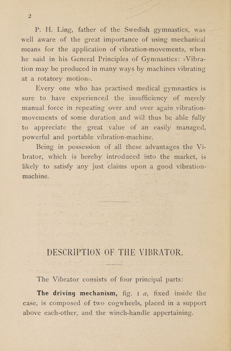 P. H. Lin', father of the Swedish gymnastics, was well aware of the great importance of using mechanical means for the application of vibration-movements, when he said in his General Principles of Gymnastics: »Vibra¬ tion may be produced in many ways by machines vibrating at a rotatory motion». Every one who has practised medical gymnastics is sure to have experienced the insufficiency of merely manual force in repeating over and over again vibration- f V _ _ ■* movements of some duration and will thus be able fully to appreciate the great value of an easily managed, powerful and portable vibration-machine. Being in possession of ail these advantages the Vi¬ brator, which is hereby introduced into the market, is likely to satisfy any just claims upon a good vibration- machine. DESCRIPTION OF THE VIBRATOR. The Vibrator consists of four principal parts: The driving mechanism, fig. i a, fixed inside the case, is composed of two cogwheels, placed in a support above each-other, and the winch-handle appertaining.