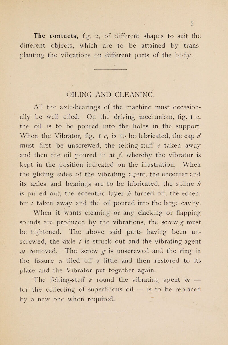 The contacts, fig. 2, of different shapes to suit the different objects, which are to be attained by trans¬ planting the vibrations on different parts of the body. OILING AND CLEANING. All the axle-bearings of the machine must occasion¬ ally be well oiled. On the driving mechanism, fig. 1 a, the oil is to be poured into the holes in the support. When, the Vibrator, fig. 1 c, is to be lubricated, the cap d must first be' unscrewed, the felting-stuff e taken away and then the oil poured in at /j whereby the vibrator is kept in the position indicated on the illustration. When the gliding sides of the vibrating agent, the eccenter and its axles and bearings are to be lubricated, the spline h is pulled out. the eccentric layer k turned off, the eccen¬ ter i taken away and the oil poured into the large cavity. When it wants cleaning or any clacking or flapping sounds are produced by the vibrations, the screwy must be tightened. The above said parts having been un¬ screwed, the ^axle / is struck out and the vibrating agent in removed. The screw g is unscrewed and the ring in the fissure n filed oft’ a little and then restored to its place and the Vibrator put together again. The felting-stuff e round the vibrating agent in — for the collecting of superfluous oil — is to be replaced by a new one when required.