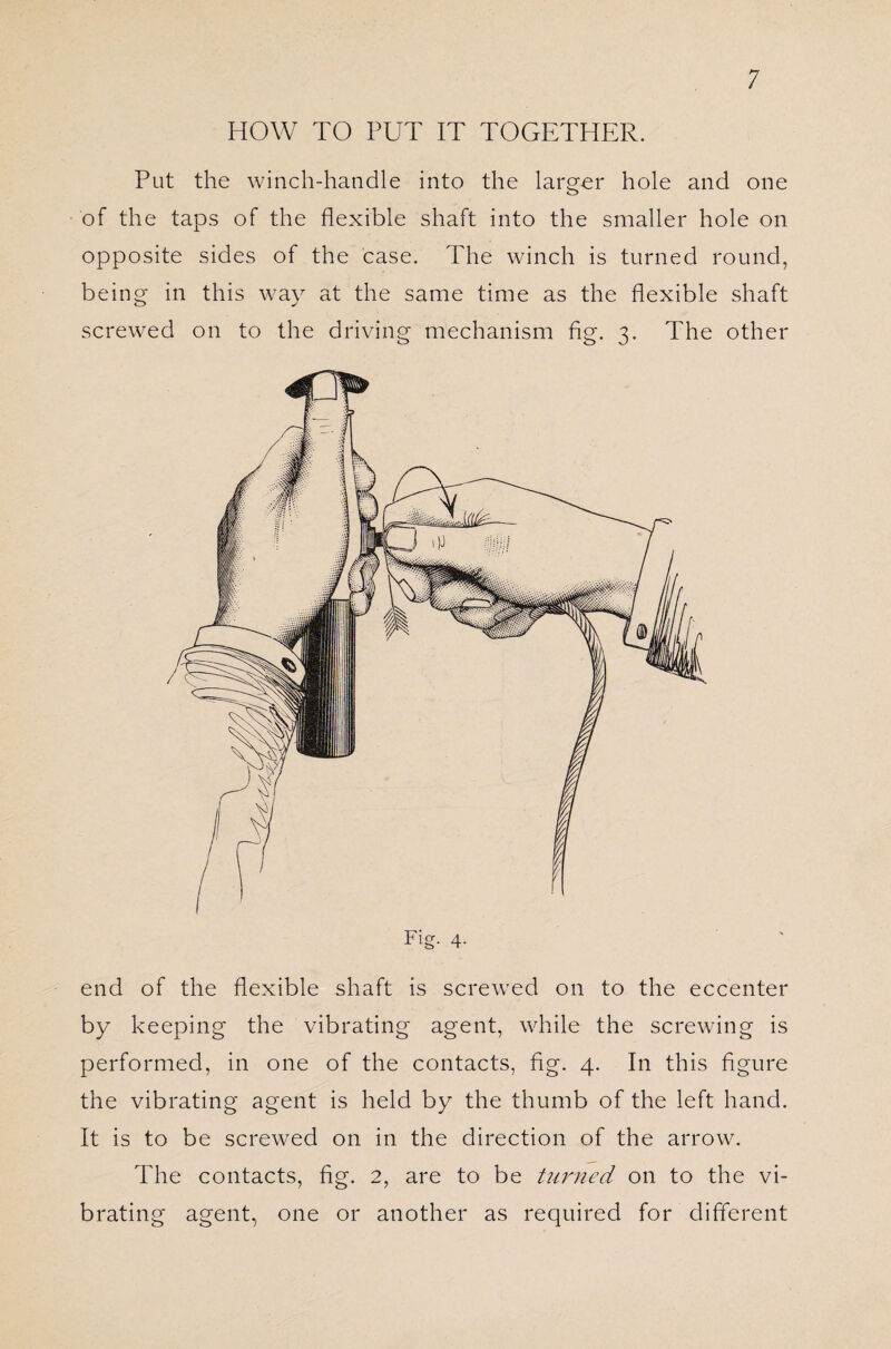 HOW TO PUT IT TOGETHER. Put the winch-handle into the larger hole and one of the taps of the flexible shaft into the smaller hole on opposite sides of the case. The winch is turned round, being in this way at the same time as the flexible shaft screwed on to the driving mechanism fig. 3. The other end of the flexible shaft is screwed on to the eccenter by keeping the vibrating agent, while the screwing is performed, in one of the contacts, fig. 4. In this figure the vibrating agent is held by the thumb of the left hand. It is to be screwed on in the direction of the arrow. The contacts, fig. 2, are to be turned on to the vi¬ brating agent, one or another as required for different