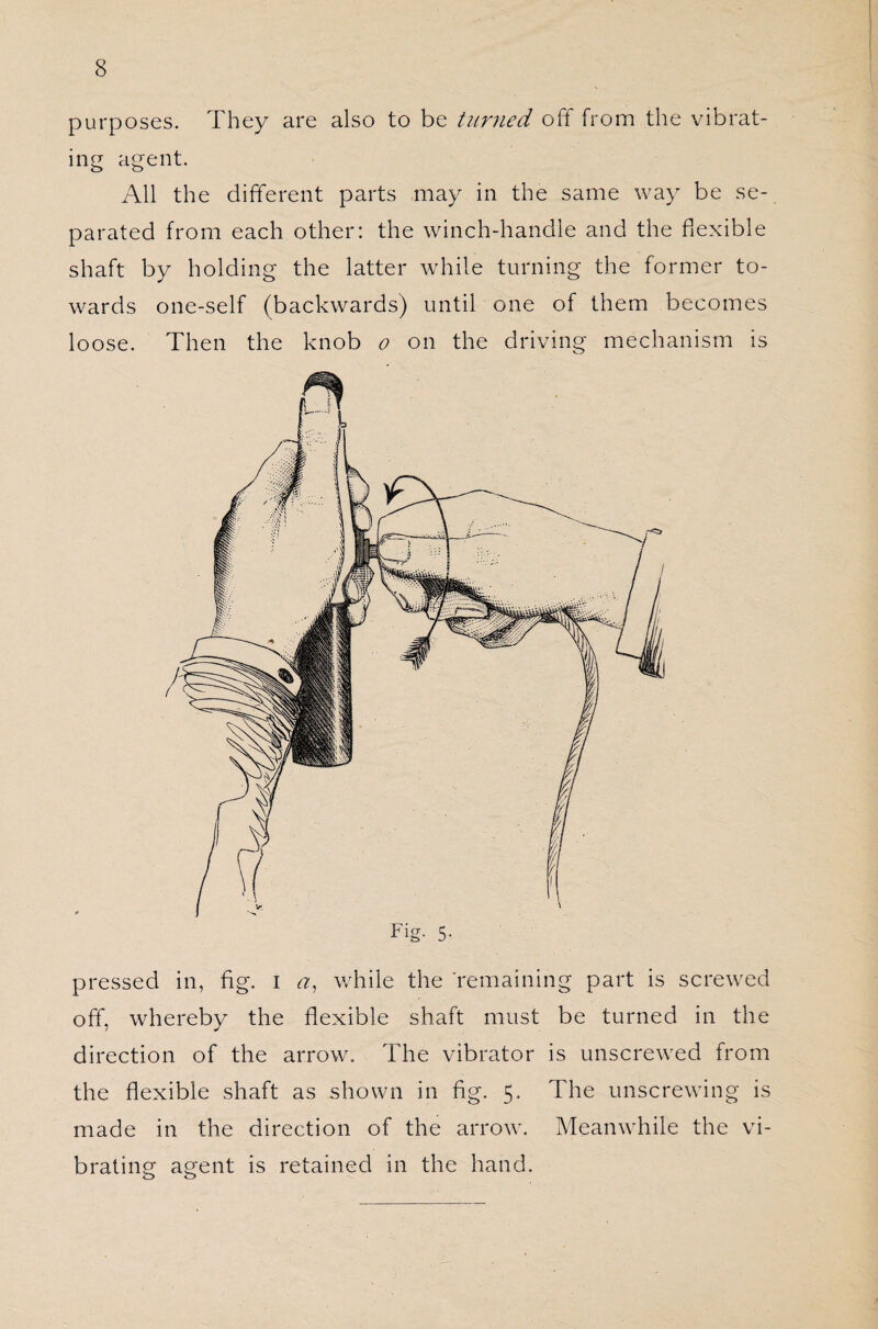 purposes. They are also to be turned off from the vibrat¬ ing agent. All the different parts may in the same way be se¬ parated from each other: the winch-handle and the flexible shaft by holding the latter while turning the former to¬ wards one-self (backwards) until one of them becomes loose. Then the knob o on the driving mechanism is pressed in, fig. i a, while the ‘remaining part is screwed off, whereby the flexible shaft must be turned in the direction of the arrow. The vibrator is unscrewed from the flexible shaft as shown in fig. 5. The unscrewing is made in the direction of the arrow. Meanwhile the vi¬ brating agent is retained in the hand.