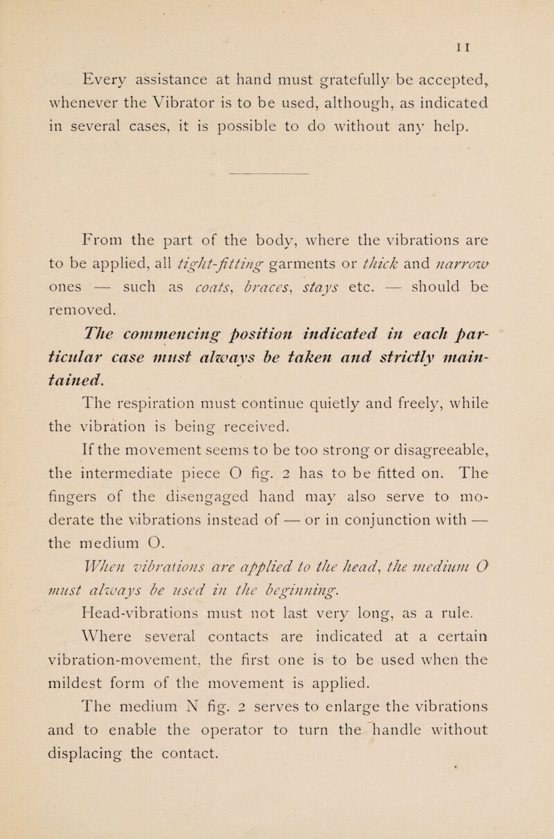 Every assistance at hand must gratefully be accepted, whenever the Vibrator is to be used, although, as indicated in several cases, it is possible to do without any help. From the part of the body, where the vibrations are to be applied, all tight-fitting garments or thick and narrow ones — such as coats, braces, stays etc. — should be removed. The commencing position indicated in each par- » ticular case must always he taken and strictly main¬ tained. The respiration must continue quietly and freely, while the vibration is being received. If the movement seems to be too strong or disagreeable, the intermediate piece O fig. 2 has to be fitted on. The fingers of the disengaged hand may also serve to mo¬ derate the vibrations instead of — or in conjunction with — the medium O. When vibrations are applied to the head, the medium O must always be used in the beginning. Head-vibrations must not last very long, as a rule. Where several contacts are indicated at a certain vibration-movement, the first one is to be used when the mildest form of the movement is applied. The medium N fig. 2 serves to enlarge the vibrations and to enable the operator to turn the handle without displacing the contact.