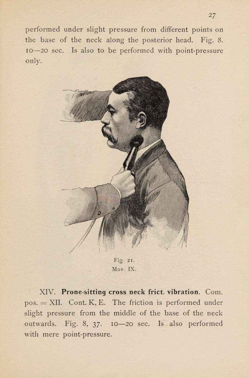 performed under slight pressure from different points on the base of the neck along the posterior head. Fig. 8. io—20 sec. Is also to be performed with point-pressure only. Fig. 2i. Mov. IX. XIV. Prone-sitting cross neck frict. vibration. Com. pos. = XII. Cont. K, E. The friction is performed under slight pressure from the middle of the base of the neck outwards. Fig. 8, 37. 10—20 sec. Is_ also performed with mere point-pressure.