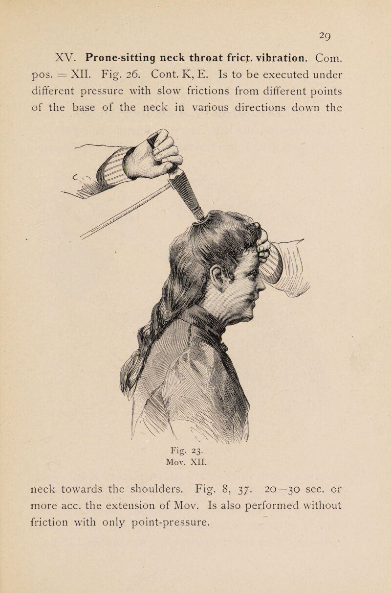 XV. Prone-sitting neck throat fricj:. vibration. Com. pos. = XII. Fig. 26. Cont. K, E. Is to be executed under different pressure with slow frictions from different points of the base of the neck in various directions down the Fig. 23. Mov. XII. neck towards the shoulders. Fig. 8, 37. 20 —30 sec. or more acc. the extension of Mov. Is also performed without friction with only point-pressure.