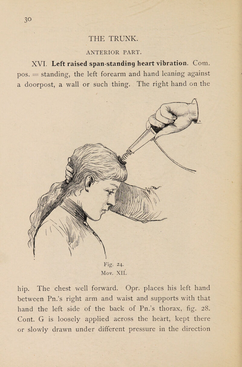 THE TRUNK. ANTERIOR PART. XVI. Left raised span-standing heart vibration. Com. pos. — standing, the left forearm and hand leaning against a doorpost, a wall or such thing. The right hand on the Mov. XII. hip. The chest well forward. Opr. places his left hand between Pn.’s right arm and waist and supports with that hand the left side of the back of Pn.’s thorax, fig. 28. Cont. G is loosely applied across the heart, kept there or slowly drawn under different pressure in the direction