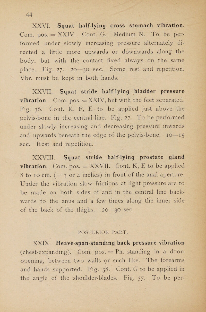 XXVI. Squat half-lying cross stomach vibration. Com. pos. = XXIV. Cont. G. Medium N. To be per¬ formed under slowly increasing pressure alternately di¬ rected a little more upwards or downwards along the body, but with the contact fixed always on the same place. Fig. 27. 20—30 sec. Some rest and repetition. Vbr. must be kept in both hands. XXVII. Squat stride half-lying bladder pressure vibration. Com. pos.XXIV, but with the feet separated. Fig. 36. Cont. K, F, E to be applied just above the pelvis-bone in the central line. Fig. 27. To be performed under slowly increasing and decreasing pressure inwards and upwards beneath the edge of the pelvis-bone. 10—15 .sec. Rest and repetition. 4 ■ ■ ■ ' XXVIII. Squat stride half-lying prostate gland vibration. Com. pos. = XXVII. Cont. K, E to be applied 8 to 10 cm. (=3 or 4 inches) in front of the anal aperture. Under the vibration slow frictions at light pressure are to be made on both sides of and in the central line back¬ wards to the anus and a few times along the inner side of the back of the thighs. 20—30 sec. POSTERIOR PART. XXIX. Heave-span-standing back pressure vibration (chest-expanding). Com. pos. — Pn, standing in a door¬ opening, between two walls or such like. The forearms and hands supported. Fig. 38. Cont. G to be applied in the angle of the shoulder-blades. Fig. 37. To be per-