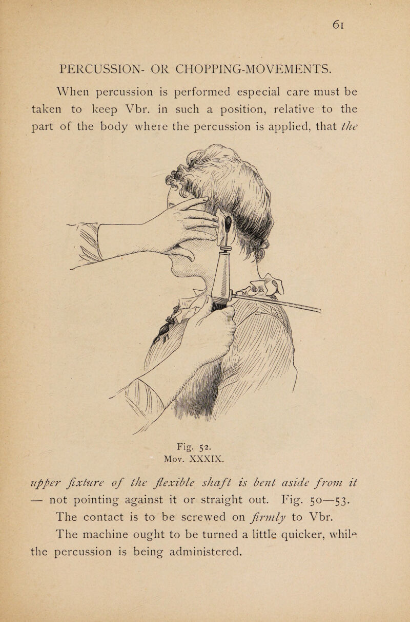 PERCUSSION- OR CHOPPING-MOVEMENTS. When percussion is performed especial care must be taken to keep Vbr. in such a position, relative to the part of the body where the percussion is applied, that the Fig- 52- Mov. XXXIX. upper fixture of the flexible shaft is bent aside from it — not pointing against it or straight out. Fig. 50—53- The contact is to be screwed on firmly to Vbr. The machine ought to be turned a little quicker, while the percussion is being administered.