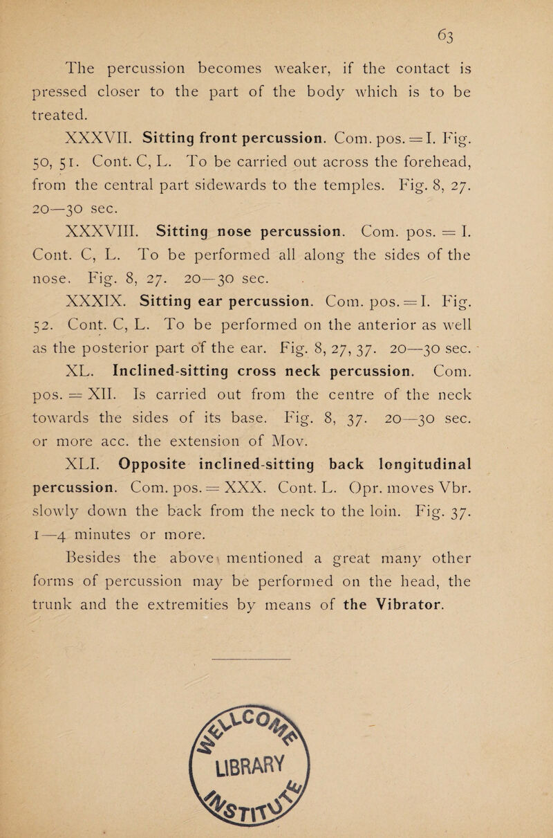 The percussion becomes weaker, if the contact is pressed closer to the part of the body which is to be treated. XXXVII. Sitting front percussion. Com. pos. = 1. Fig. 50, 51. Cont. C, L. To be carried out across the forehead, from the central part sidewards to the temples. Fig. 8, 27. 20—30 sec. XXXVIII. Sitting nose percussion. Com. pos. = I. Cont. C, L. To be performed all along the sides of the nose. Fig. 8, 27. 20—30 sec. XXXIX. Sitting ear percussion. Com. pos. = I. Fig. 52. Cont. C, L. To be performed on the anterior as well as the posterior part of the ear. Fig. 8, 27, 37. 20—-30 sec. XL. Inclined-sitting cross neck percussion. Com. pos. — XII. Is carried out from the centre of the neck towards the sides of its base. Fig. 8, 37. 20—30 sec. or more acc. the extension of Mov. XLI. Opposite inclined-sitting back longitudinal percussion. Com. pos. = XXX. Cont. L. Opr. moves Vbr. slowly down the back from the neck to the loin. Fig. 37. 1—4 minutes or more. Besides the above mentioned a great many other forms of percussion may be performed on the head, the trunk and the extremities by means of the Vibrator.