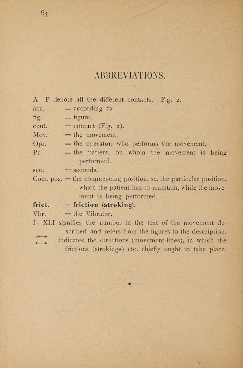 ABBREVIATIONS. A—P denote all the different contacts. Fig. 2. acc. = according to. fig. cont. Mov. Opr. Pn. sec. — figure. = contact (Fig. 2). = the movement. = the operator, who performs the movement. = the patient, on whom the movement is being- performed. = seconds. Com. pos. = the commencing position, sc. the particular position, which the patient has to maintain, while the move¬ ment is being performed. frict. = friction (stroking). Vbr. = the Vibrator. F—XLI signifies the number in the text of the movement de- scribed and refers from the figures to the description, indicates the directions (movement-lines), in which the frictions (strokings) etc. chiefly ought to take place. >HW— ■4—