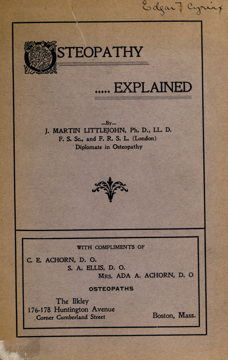 ~x STEOPATHY ♦ ♦♦♦♦ EXPLAINED .By. J. MARTIN LITTLEJOHN, Ph. D.t LL. D. F. S. Sc., and F. R. S. L. (London) Diplomate in Osteopathy WITH COMPLIMENTS OF C. E. ACHORN, D. O. S. A. ELLIS, D. O. Mrs. ADA A. ACHORN, D. O OSTEOPATHS The Ilkley 176-178 Huntington Avenue Comer Cumberland Stieet Boston, Mass.