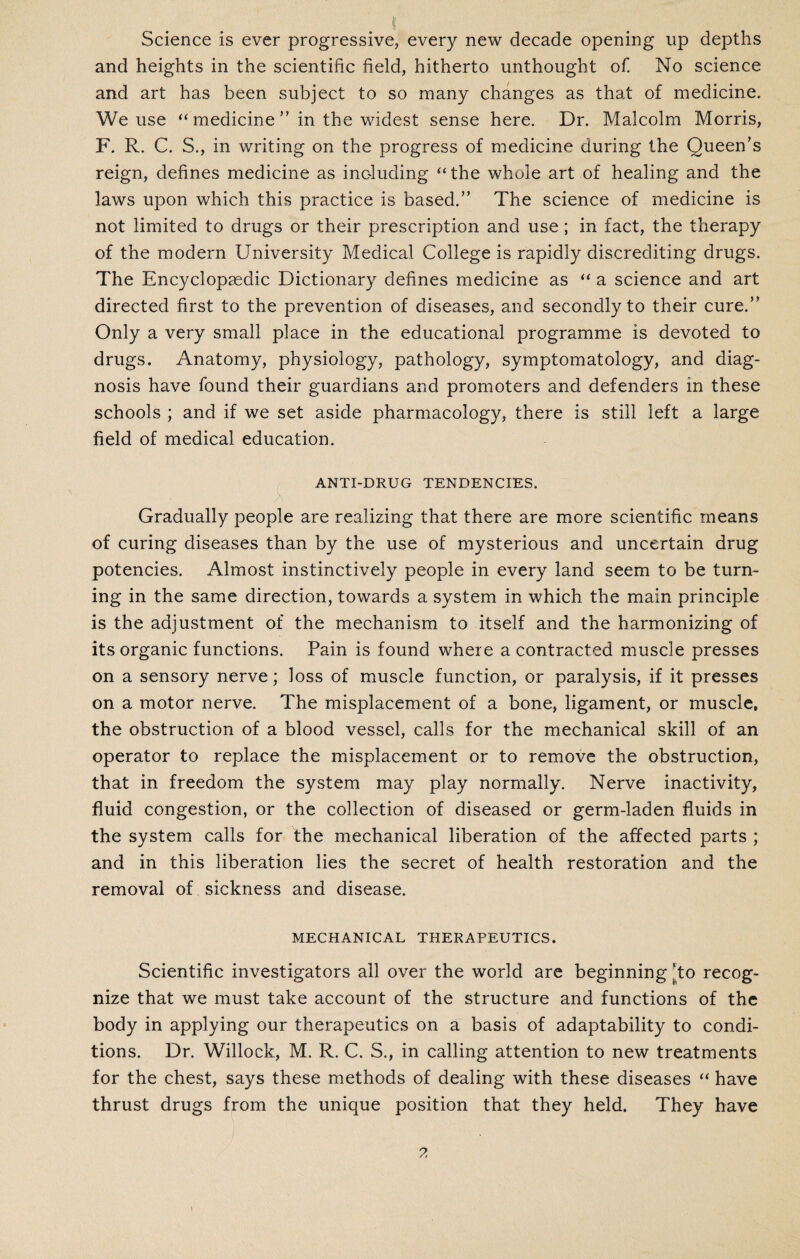 Science is ever progressive, every new decade opening up depths and heights in the scientific field, hitherto unthought of. No science and art has been subject to so many changes as that of medicine. We use “ medicine ” in the widest sense here. Dr. Malcolm Morris, F. R. C. S., in writing on the progress of medicine during the Queen’s reign, defines medicine as including “the whole art of healing and the laws upon which this practice is based.” The science of medicine is not limited to drugs or their prescription and use ; in fact, the therapy of the modern University Medical College is rapidly discrediting drugs. The Encyclopaedic Dictionary defines medicine as “ a science and art directed first to the prevention of diseases, and secondly to their cure.” Only a very small place in the educational programme is devoted to drugs. Anatomy, physiology, pathology, symptomatology, and diag¬ nosis have found their guardians and promoters and defenders in these schools ; and if we set aside pharmacology, there is still left a large field of medical education. ANTI-DRUG TENDENCIES. Gradually people are realizing that there are more scientific means of curing diseases than by the use of mysterious and uncertain drug potencies. Almost instinctively people in every land seem to be turn¬ ing in the same direction, towards a system in which the main principle is the adjustment of the mechanism to itself and the harmonizing of its organic functions. Pain is found where a contracted muscle presses on a sensory nerve; loss of muscle function, or paralysis, if it presses on a motor nerve. The misplacement of a bone, ligament, or muscle, the obstruction of a blood vessel, calls for the mechanical skill of an operator to replace the misplacement or to remove the obstruction, that in freedom the system may play normally. Nerve inactivity, fluid congestion, or the collection of diseased or germ-laden fluids in the system calls for the mechanical liberation of the affected parts ; and in this liberation lies the secret of health restoration and the removal of sickness and disease. MECHANICAL THERAPEUTICS. Scientific investigators all over the world are beginning ‘to recog¬ nize that we must take account of the structure and functions of the body in applying our therapeutics on a basis of adaptability to condi¬ tions. Dr. Willock, M. R. C. S., in calling attention to new treatments for the chest, says these methods of dealing with these diseases “ have thrust drugs from the unique position that they held. They have