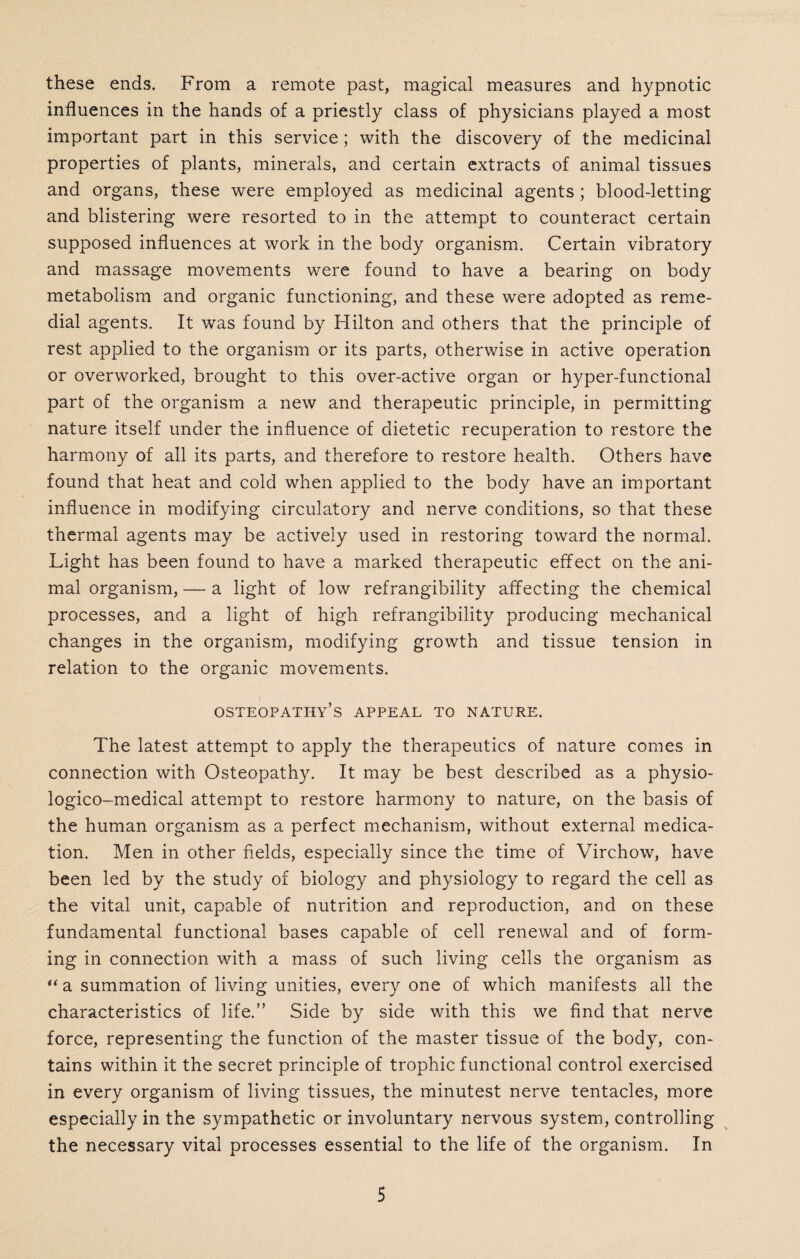 these ends. From a remote past, magical measures and hypnotic influences in the hands of a priestly class of physicians played a most important part in this service; with the discovery of the medicinal properties of plants, minerals, and certain extracts of animal tissues and organs, these were employed as medicinal agents ; blood-letting and blistering were resorted to in the attempt to counteract certain supposed influences at work in the body organism. Certain vibratory and massage movements were found to have a bearing on body metabolism and organic functioning, and these were adopted as reme¬ dial agents. It was found by Hilton and others that the principle of rest applied to the organism or its parts, otherwise in active operation or overworked, brought to this over-active organ or hyper-functional part of the organism a new and therapeutic principle, in permitting nature itself under the influence of dietetic recuperation to restore the harmony of all its parts, and therefore to restore health. Others have found that heat and cold when applied to the body have an important influence in modifying circulatory and nerve conditions, so that these thermal agents may be actively used in restoring toward the normal. Light has been found to have a marked therapeutic effect on the ani¬ mal organism, — a light of low refrangibility affecting the chemical processes, and a light of high refrangibility producing mechanical changes in the organism, modifying growth and tissue tension in relation to the organic movements. osteopathy’s appeal to nature. The latest attempt to apply the therapeutics of nature comes in connection with Osteopathy. It may be best described as a physio- logico-medical attempt to restore harmony to nature, on the basis of the human organism as a perfect mechanism, without external medica¬ tion. Men in other fields, especially since the time of Virchow, have been led by the study of biology and physiology to regard the cell as the vital unit, capable of nutrition and reproduction, and on these fundamental functional bases capable of cell renewal and of form¬ ing in connection with a mass of such living cells the organism as “ a summation of living unities, every one of which manifests all the characteristics of life.” Side by side with this we find that nerve force, representing the function of the master tissue of the body, con¬ tains within it the secret principle of trophic functional control exercised in every organism of living tissues, the minutest nerve tentacles, more especially in the sympathetic or involuntary nervous system, controlling the necessary vital processes essential to the life of the organism. In