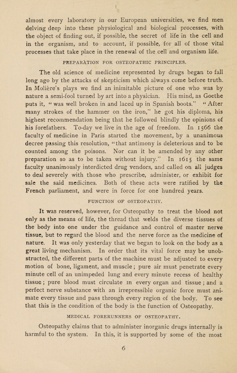 almost every laboratory in our European universities, we find men delving deep into these physiological and biological processes, with the object of finding out, if possible, the secret of life in the cell and in the organism, and to account, if possible, for all of those vital processes that take place in the renewal of the cell and organism life. preparation for osteopathic principles. The old science of medicine represented by drugs began to fall long ago by the attacks of skepticism which always come before truth. In Moliere’s plays we find an inimitable picture of one who was by nature a semi-fool turned by art into a physician. His mind, as Goethe puts it, “ was well broken in and laced up in Spanish boots.” “ After many strokes of the hammer on the iron,” he got his diploma, his highest recommendation being that he followed blindly the opinions of his forefathers. To-day we live in the age of freedom. In i 566 the faculty of medicine in Paris started the movement, by a unanimous decree passing this resolution, “that antimony is deleterious and to be counted among the poisons. Nor can it be amended by any other preparation so as to be taken without injury.” In 1615 the same faculty unanimously interdicted drug vendors, and called on all judges to deal severely with those who prescribe, administer, or exhibit for sale the said medicines. Both of these acts were ratified by the French parliament, and were in force for one hundred years. function of osteopathy. It was reserved, however, for Osteopathy to treat the blood not only as the means of life, the thread that welds the diverse tissues of the body into one under the guidance and control of master nerve tissue, but to regard the blood and the nerve force as the medicine of nature. It was only yesterday that we began to look on the body as a great living mechanism. In order that its vital force may be unob¬ structed, the different parts of the machine must be adjusted to every motion of bone, ligament, and muscle; pure air must penetrate every minute cell of ari unimpeded lung and every minute recess of healthy tissue ; pure blood must circulate in every organ and tissue ; and a perfect nerve substance with an irrepressible organic force must ani¬ mate every tissue and pass through every region of the body. To see that this is the condition of the body is the function of Osteopathy. MEDICAL FORERUNNERS OF OSTEOPATHY. Osteopathy claims that to administer inorganic drugs internally is harmful to the system. In this, it is supported by some of the most