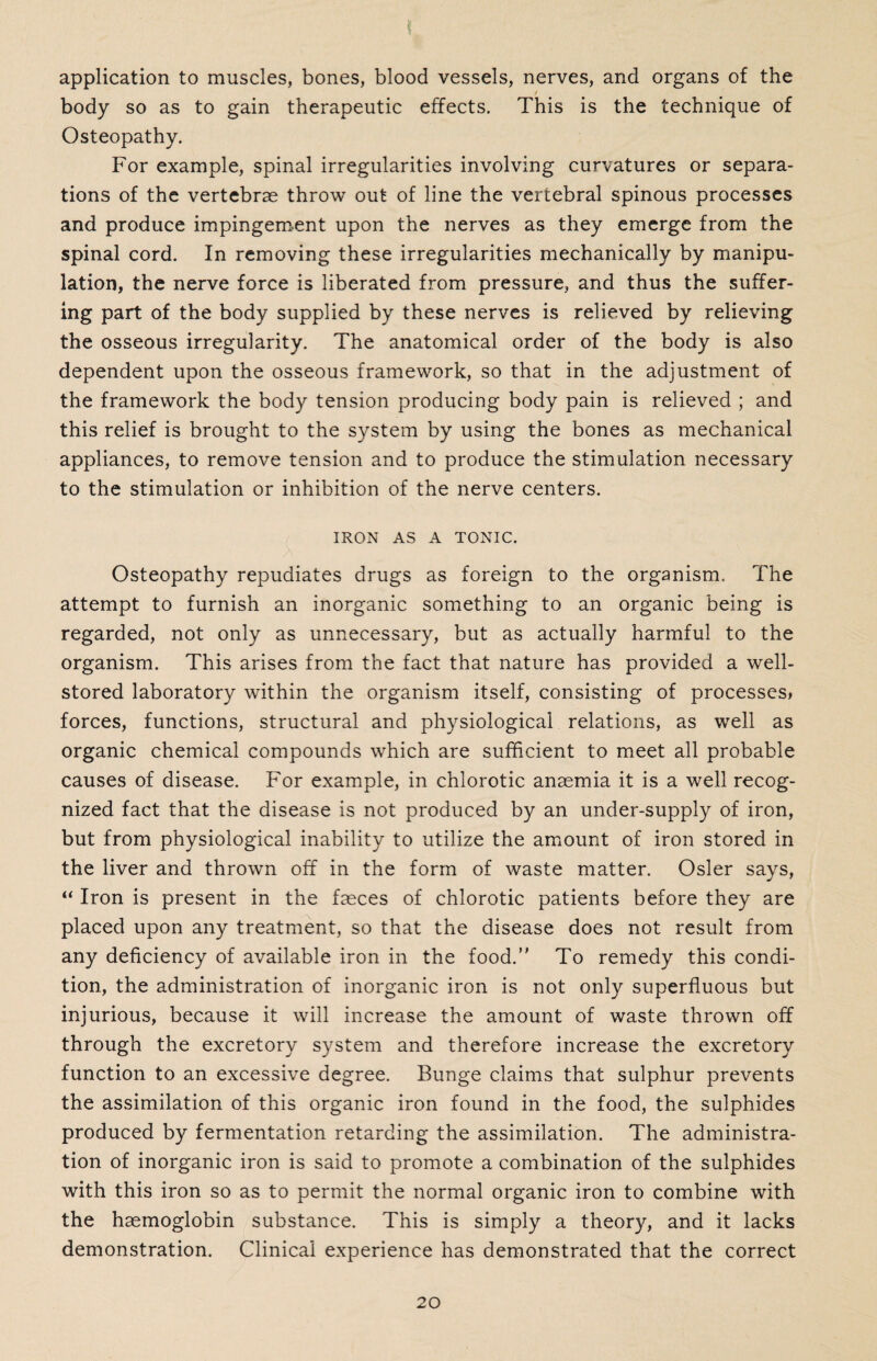 application to muscles, bones, blood vessels, nerves, and organs of the body so as to gain therapeutic effects. This is the technique of Osteopathy. For example, spinal irregularities involving curvatures or separa¬ tions of the vertebrae throw out of line the vertebral spinous processes and produce impingement upon the nerves as they emerge from the spinal cord. In removing these irregularities mechanically by manipu¬ lation, the nerve force is liberated from pressure, and thus the suffer¬ ing part of the body supplied by these nerves is relieved by relieving the osseous irregularity. The anatomical order of the body is also dependent upon the osseous framework, so that in the adjustment of the framework the body tension producing body pain is relieved ; and this relief is brought to the system by using the bones as mechanical appliances, to remove tension and to produce the stimulation necessary to the stimulation or inhibition of the nerve centers. IRON AS A TONIC. A Osteopathy repudiates drugs as foreign to the organism. The attempt to furnish an inorganic something to an organic being is regarded, not only as unnecessary, but as actually harmful to the organism. This arises from the fact that nature has provided a well- stored laboratory within the organism itself, consisting of processes, forces, functions, structural and physiological relations, as well as organic chemical compounds which are sufficient to meet all probable causes of disease. For example, in chlorotic anaemia it is a well recog¬ nized fact that the disease is not produced by an under-supply of iron, but from physiological inability to utilize the amount of iron stored in the liver and thrown off in the form of waste matter. Osier says, “ Iron is present in the faeces of chlorotic patients before they are placed upon any treatment, so that the disease does not result from any deficiency of available iron in the food. To remedy this condi¬ tion, the administration of inorganic iron is not only superfluous but injurious, because it will increase the amount of waste thrown off through the excretory system and therefore increase the excretory function to an excessive degree. Bunge claims that sulphur prevents the assimilation of this organic iron found in the food, the sulphides produced by fermentation retarding the assimilation. The administra¬ tion of inorganic iron is said to promote a combination of the sulphides with this iron so as to permit the normal organic iron to combine with the haemoglobin substance. This is simply a theory, and it lacks demonstration. Clinical experience has demonstrated that the correct