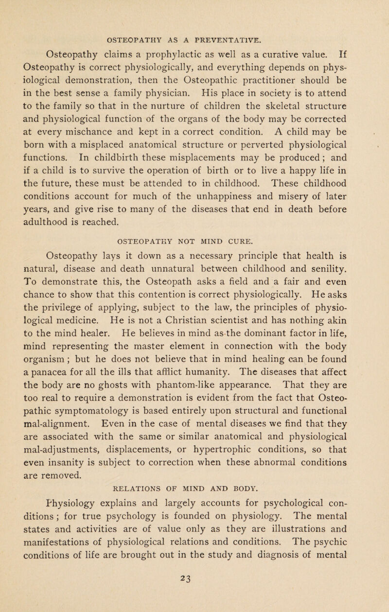 OSTEOPATHY AS A PREVENTATIVE. Osteopathy claims a prophylactic as well as a curative value. If Osteopathy is correct physiologically, and everything depends on phys¬ iological demonstration, then the Osteopathic practitioner should be in the best sense a family physician. His place in society is to attend to the family so that in the nurture of children the skeletal structure and physiological function of the organs of the body may be corrected at every mischance and kept in a correct condition. A child may be born with a misplaced anatomical structure or perverted physiological functions. In childbirth these misplacements may be produced; and if a child is to survive the operation of birth or to live a happy life in the future, these must be attended to in childhood. These childhood conditions account for much of the unhappiness and misery of later years, and give rise to many of the diseases that end in death before adulthood is reached. OSTEOPATHY NOT MIND CURE. Osteopathy lays it down as a necessary principle that health is natural, disease and death unnatural between childhood and senility. To demonstrate this, the Osteopath asks a field and a fair and even chance to show that this contention is correct physiologically. He asks the privilege of applying, subject to the law, the principles of physio¬ logical medicine. He is not a Christian scientist and has nothing akin to the mind healer. He believes in mind as the dominant factor in life, mind representing the master element in connection with the body organism ; but he does not believe that in mind healing can be found a panacea for all the ills that afflict humanity. The diseases that affect the body are no ghosts with phantom-like appearance. That they are too real to require a demonstration is evident from the fact that Osteo¬ pathic symptomatology is based entirely upon structural and functional mal-alignment. Even in the case of mental diseases we find that they are associated with the same or similar anatomical and physiological mal-adjustments, displacements, or hypertrophic conditions, so that even insanity is subject to correction when these abnormal conditions are removed. RELATIONS OF MIND AND BODY. Physiology explains and largely accounts for psychological con¬ ditions ; for true psychology is founded on physiology. The mental states and activities are of value only as they are illustrations and manifestations of physiological relations and conditions. The psychic conditions of life are brought out in the study and diagnosis of mental