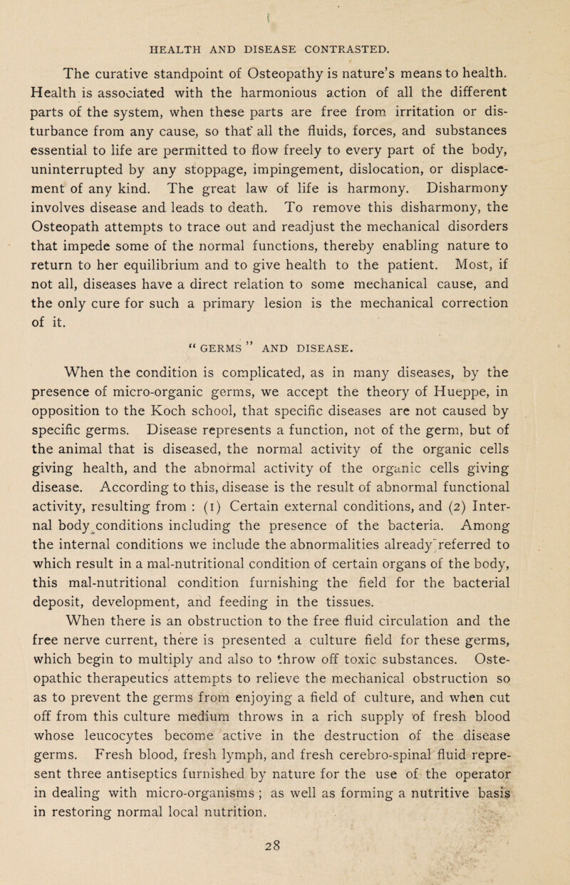 \ HEALTH AND DISEASE CONTRASTED. The curative standpoint of Osteopathy is nature’s means to health. Health is associated with the harmonious action of all the different parts of the system, when these parts are free from irritation or dis¬ turbance from any cause, so that' all the fluids, forces, and substances essential to life are permitted to flow freely to every part of the body, uninterrupted by any stoppage, impingement, dislocation, or displace¬ ment of any kind. The great law of life is harmony. Disharmony involves disease and leads to death. To remove this disharmony, the Osteopath attempts to trace out and readjust the mechanical disorders that impede some of the normal functions, thereby enabling nature to return to her equilibrium and to give health to the patient. Most, if not all, diseases have a direct relation to some mechanical cause, and the only cure for such a primary lesion is the mechanical correction of it. “ GERMS ” AND DISEASE. When the condition is complicated, as in many diseases, by the presence of micro-organic germs, we accept the theory of Hueppe, in opposition to the Koch school, that specific diseases are not caused by specific germs. Disease represents a function, not of the germ, but of the animal that is diseased, the normal activity of the organic cells giving health, and the abnormal activity of the organic cells giving disease. According to this, disease is the result of abnormal functional activity, resulting from : (i) Certain external conditions, and (2) Inter¬ nal body conditions including the presence of the bacteria. Among the internal conditions we include the abnormalities already~referred to which result in a mal-nutritional condition of certain organs of the body, this mal-nutritional condition furnishing the field for the bacterial deposit, development, and feeding in the tissues. When there is an obstruction to the free fluid circulation and the free nerve current, there is presented a culture field for these germs, which begin to multiply and also to throw off toxic substances. Oste¬ opathic therapeutics attempts to relieve the mechanical obstruction so as to prevent the germs from enjoying a field of culture, and when cut off from this culture medium throws in a rich supply of fresh blood whose leucocytes become active in the destruction of the disease germs. Fresh blood, fresh lymph, and fresh cerebro-spinal fluid repre¬ sent three antiseptics furnished by nature for the use of the operator in dealing with micro-organisms ; as well as forming a nutritive basis in restoring normal local nutrition.