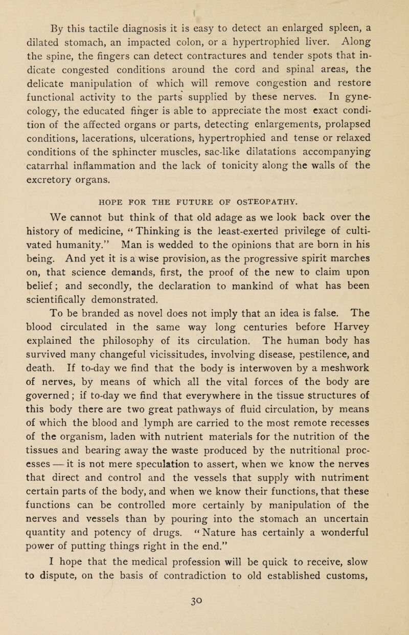 By this tactile diagnosis it is easy to detect an enlarged spleen, a dilated stomach, an impacted colon, or a hypertrophied liver. Along the spine, the fingers can detect contractures and tender spots that in¬ dicate congested conditions around the cord and spinal areas, the delicate manipulation of which will remove congestion and restore functional activity to the parts supplied by these nerves. In gyne¬ cology, the educated finger is able to appreciate the most exact condi¬ tion of the affected organs or parts, detecting enlargements, prolapsed conditions, lacerations, ulcerations, hypertrophied and tense or relaxed conditions of the sphincter muscles, sac-like dilatations accompanying catarrhal inflammation and the lack of tonicity along the walls of the excretory organs. HOPE FOR THE FUTURE OF OSTEOPATHY. We cannot but think of that old adage as we look back over the history of medicine, “ Thinking is the least-exerted privilege of culti¬ vated humanity.” Man is wedded to the opinions that are born in his being. And yet it is a wise provision, as the progressive spirit marches on, that science demands, first, the proof of the new to claim upon belief; and secondly, the declaration to mankind of what has been scientifically demonstrated. To be branded as novel does not imply that an idea is false. The blood circulated in the same way long centuries before Harvey explained the philosophy of its circulation. The human body has survived many changeful vicissitudes, involving disease, pestilence, and death. If to-day we find that the body is interwoven by a meshwork of nerves, by means of which all the vital forces of the body are governed; if to-day we find that everywhere in the tissue structures of this body there are two great pathways of fluid circulation, by means of which the blood and lymph are carried to the most remote recesses of the organism, laden with nutrient materials for the nutrition of the tissues and bearing away the waste produced by the nutritional proc¬ esses — it is not mere speculation to assert, when we know the nerves that direct and control and the vessels that supply with nutriment certain parts of the body, and when we know their functions, that these functions can be controlled more certainly by manipulation of the nerves and vessels than by pouring into the stomach an uncertain quantity and potency of drugs. “ Nature has certainly a wonderful power of putting things right in the end.” I hope that the medical profession will be quick to receive, slow to dispute, on the basis of contradiction to old established customs,