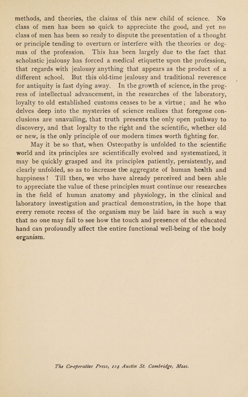 methods, and theories, the claims of this new child of science. No class of men has been so quick to appreciate the good, and yet no class of men has been so ready to dispute the presentation of a thought or principle tending to overturn or interfere with the theories or dog¬ mas of the profession. This has been largely due to the fact that scholastic jealousy has forced a medical etiquette upon the profession, that regards with jealousy anything that appears as the product of a different school. But this old-time jealousy and traditional reverence for antiquity is fast dying away. In the growth of science, in the prog¬ ress of intellectual advancement, in the researches of the laboratory, loyalty to old established customs ceases to be a virtue; and he who delves deep into the mysteries of science realizes that foregone con¬ clusions are unavailing, that truth presents the only open pathway to discovery, and that loyalty to the right and the scientific, whether old or new, is the only principle of our modern times worth fighting for. May it be so that, when Osteopathy is unfolded to the scientific world and its principles are scientifically evolved and systematized, it may be quickly grasped and its principles patiently, persistently, and clearly unfolded, so as to increase the aggregate of human health and happiness ! Till then, we who have already perceived and been able to appreciate the value of these principles must continue our researches in the field of human anatomy and physiology, in the clinical and laboratory investigation and practical demonstration, in the hope that every remote recess of the organism may be laid bare in such a way that no one may fail to see how the touch and presence of the educated hand can profoundly affect the entire functional well-being of the body organism. The Co-operative Press, 114 Austin St. Cambridge, Mass.