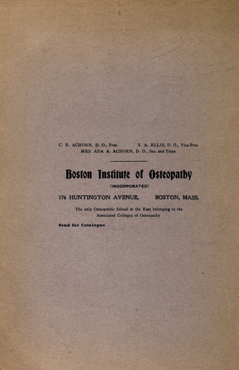 C. E. ACHORN, D. O., Pres. S. A, ELLIS, D. O., Vice-Pres MRS. ADA A. ACHORN, D. O,, Sec. and Treas. Boston Institute of Osteopathy (INCORPORATED) J76 HUNTINGTON AVENUE, BOSTON, MASS. The only Osteopathic School in the East belonging to the Associated Colleges of Osteopathy Send for Catalogue