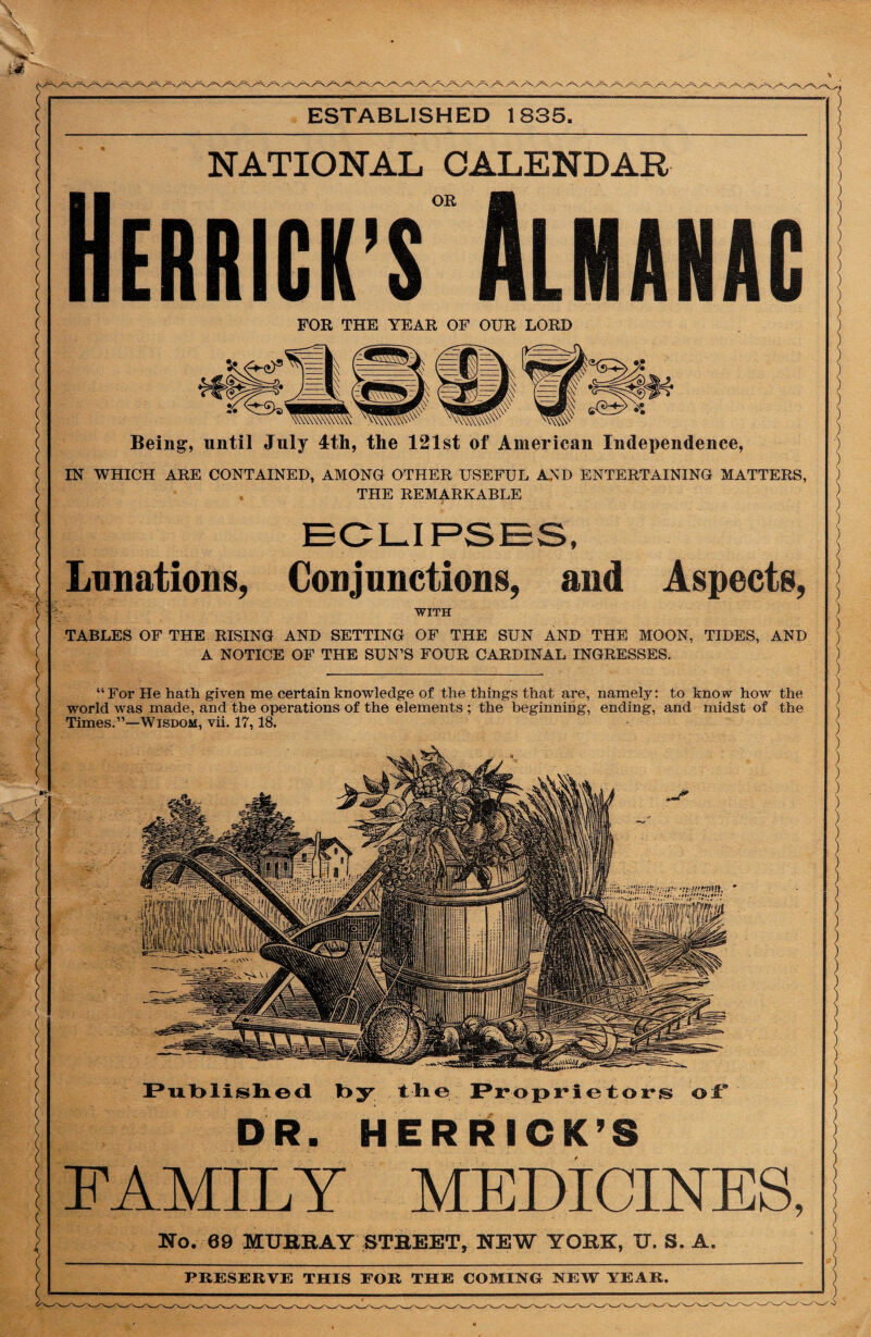 ESTABLISHED 1835. NATIONAL CALENDAR Herrick’s Almanac FOR THE YEAR OF OUR LORD Being, until July 4th, the 121st of American Independence, IN WHICH ARE CONTAINED, AMONG OTHER USEFUL AND ENTERTAINING MATTERS, THE REMARKABLE Lunations, Conjunctions, and Aspects, WITH TABLES OF THE RISING AND SETTING OF THE SUN AND THE MOON, TIDES, AND A NOTICE OF THE SUN’S FOUR CARDINAL INGRESSES. “For He hath given me certain knowledge of the things that are, namely: to know how the world was made, and the operations of the elements ; the beginning, ending, and midst of the Times.”—Wisdom, vii. 17,18. VutoZliiligjimt!’ 'J' Published by the Proprietor® of DR. HERRICK’S FAMILY MEDICINES, No. 09 MURRAY STREET, NEW YORK, XT. S. A. PRESERVE THIS FOR THE COMING NEW YEAR.