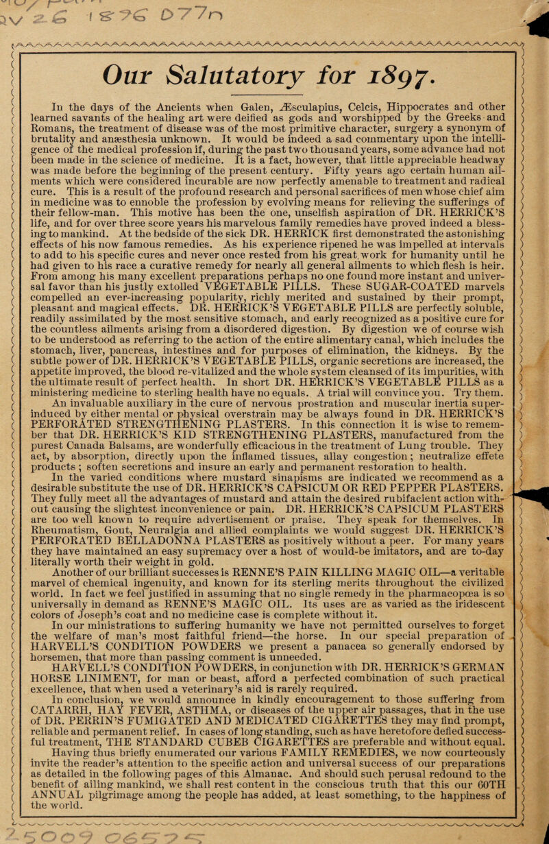 Our Salutatory for 1897. In the days of the Ancients when Galen, AEsculapius, Celcis, Hippocrates and other learned savants of the healing art were deified as gods and worshipped by the Greeks and Romans, the treatment of disease was of the most primitive character, surgery a synonym of brutality and ansesthesia unknown. It would be indeed a sad commentary upon the intelli¬ gence of the medical profession if, during the past two thousand years, some advance had not been made in the science of medicine. It is a fact, however, that little appreciable headway was made before the beginning of the present century. Fifty years ago certain human ail¬ ments which were considered incurable are now perfectly amenable to treatment and radical cure. This is a result of the profound research and personal sacrifices of men whose chief aim in medicine was to ennoble the profession by evolving means for relieving the sufferings of their fellow-man. This motive has been the one, unselfish aspiration of DR. HERRICK’S life, and for over three score years his marvelous family remedies have proved indeed a bless¬ ing to mankind. At the bedside of the sick DR. HERRICK first demonstrated the astonishing effects of his now famous remedies. As his experience ripened he was impelled at intervals to add to his specific cures and never once rested from his great, work for humanity until he had given to his race a curative remedy for nearly all general ailments to which flesh is heir. From among his many excellent preparations perhaps no one found more instant and univer¬ sal favor than his justly extolled VEGETABLE PILLS. These SUGAR-COATED marvels compelled an ever-increasing popularity, richly merited and sustained by their prompt, pleasant and magical effects. DR. HERRICK’S VEGETABLE PILLS are perfectly soluble, readily assimilated by the most sensitive stomach, and early recognized as a positive cure for the countless ailments arising from a disordered digestion. By digestion we of course wish to be understood as referring to the action of the entire alimentary canal, which includes the stomach, liver, pancreas, intestines and for purposes of elimination, the kidneys. By the subtle power of DR. HERRICK’S VEGETABLE PILLS, organic secretions are increased, the appetite improved, the blood re-vitalized and the whole system cleansed of its impurities, with the ultimate result of perfect health. In short DR. HERRICK’S VEGETABLE PILLS as a ministering medicine to sterling health have no equals. A trial will convince you. Try them. An invaluable auxiliary in the cure of nervous prostration and muscular inertia super¬ induced by either mental or physical overstrain may be always found in DR. HERRICK’S PERFORATED STRENGTHENING PLASTERS. In this connection it is wise to remem¬ ber that DR. HERRICK’S KID STRENGTHENING PLASTERS, manufactured from the purest Canada Balsams, are wonderfully efficacious in the treatment of Lung trouble. They act, by absorption, directly upon the inflamed tissues, allay congestion; neutralize effete products ; soften secretions and insure an early and permanent restoration to health. In the varied conditions where mustard sinapisms are indicated we recommend as a desirable substitute the use of DR. HERRICK’S CAPSICUM OR RED PEPPER PLASTERS. They fully meet all the advantages of mustard and attain the desired rubifacient action with¬ out causing the slightest inconvenience or pain. DR. HERRICK’S CAPSICUM PLASTERS are too well known to require advertisement or praise. They speak for themselves. In Rheumatism, Gout, Neuralgia and allied complaints we would suggest DR. HERRICK’S PERFORATED BELLADONNA PLASTERS as positively without a peer. For many years they have maintained an easy supremacy over a host of would-be imitators, and are to-day literally worth their weight in gold. Another of our brilliant successes is RENNE’S PAIN KILLING MAGIC OIL—a veritable marvel of chemical ingenuity, and known for its sterling merits throughout the civilized world. In fact we feel justified in assuming that no single remedy in the pharmacopoea is so universally in demand as RENNE’S MAGIC OIL. Its uses are as varied as the iridescent colors of Joseph’s coat and no medicine case is complete without it. In our ministrations to suffering humanity we have not permitted ourselves to forget the welfare of man’s most faithful friend—the horse. In our special preparation of HARVELL’S CONDITION POWDERS we present a panacea so generally endorsed by horsemen, that more than passing comment is unneeded. HARVELL’S CONDITION POWDERS, in conjunction with DR. HERRICK’S GERMAN HORSE LINIMENT, for man or beast, afford a perfected combination of such practical excellence, that when used a veterinary’s aid is rarely required. In conclusion, we would announce in kindly encouragement to those suffering from CATARRH, HAY FEVER, ASTHMA, or diseases of the upper air passages, that in the use of DR. PERRIN’S FUMIGATED AND MEDICATED CIGARETTES they may find prompt, reliable and permanent relief. In cases of long standing, such as have heretofore defied success¬ ful treatment, THE STANDARD CUBEB CIGARETTES are preferable and without equal. Having thus briefly enumerated our various FAMILY REMEDIES, we now courteously invite the reader’s attention to the specific action and universal success of our preparations as detailed in the following pages of this Almanac. And should such perusal redound to the benefit of ailing mankind, we shall rest content in the conscious truth that this our GOTH ANNUAL pilgrimage among the people has added, at least something, to the happiness of the world.