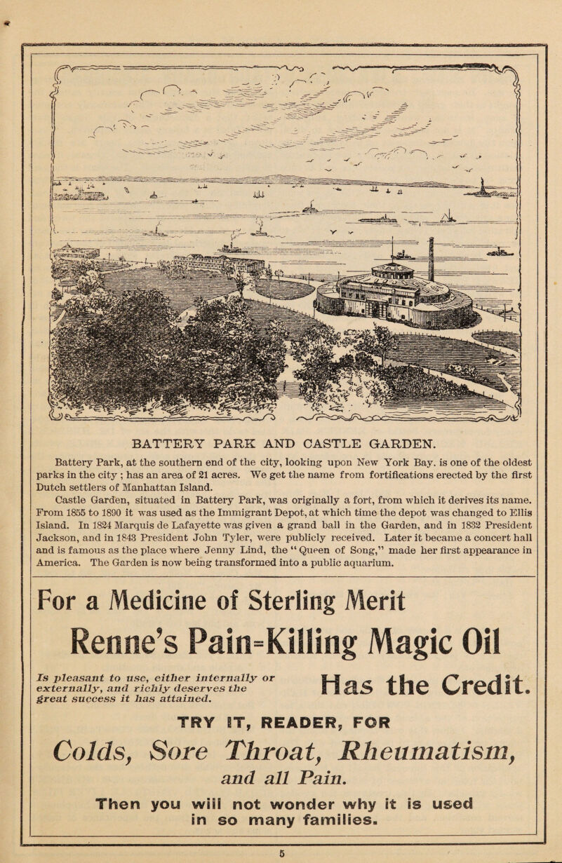 For a Medicine of Sterling Merit Refine’s Pain=Killing Magic Oil Is pleasant to use, either internally or externally, and richly deserves the treat success it has attained. Has the Credit, TRY IT, READER, FOR Colds, Sore Throat, Rheumatism, and all Pain. Then you wiiS not wonder why it is used in so many families- BATTERY PARK AND CASTLE GARDEN. Battery Park, at the southern end of the city, looking upon New York Bay. is one of the oldest parks in the city ; has an area of 21 acres. We get the name from fortifications erected by the first Dutch settlers of Manhattan Island. Castle Garden, situated in Battery Park, was originally a fort, from which it derives its name. From 1855 to 1890 it was used as the Immigrant Depot, at which time the depot was changed to Ellis Island. In 1824 Marquis de Lafayette was given a grand ball in the Garden, and in 1832 President Jackson, and in 1843 President John Tyler, were publicly received. Later it became a concert hall and is famous as the place where Jenny Lind, the “ Queen of Song,” made her first appearance in America. The Garden is now being transformed into a public aquarium.