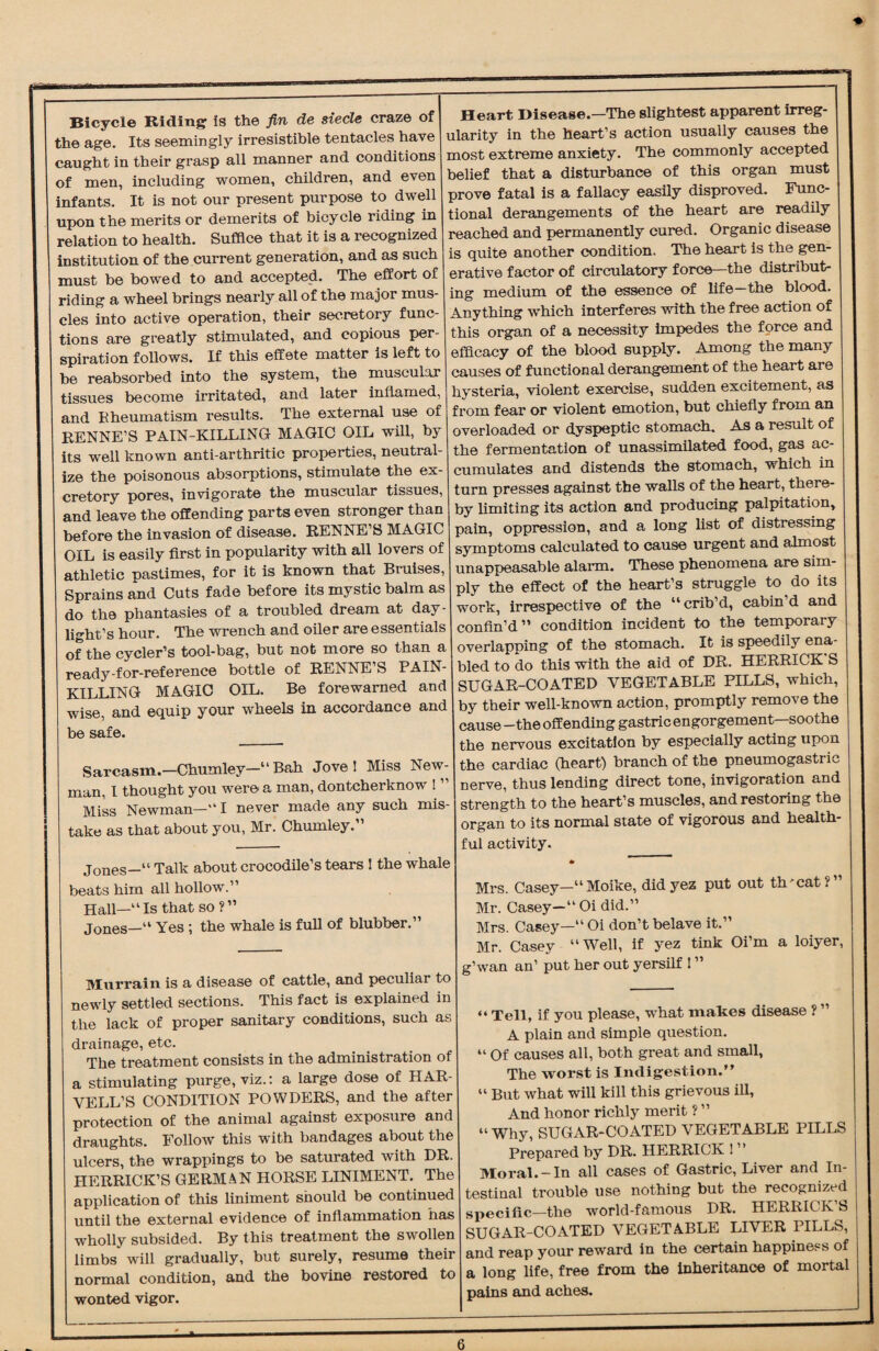 ♦ Bicycle Riding is the fin de siecle craze of the age. Its seemingly irresistible tentacles have caught in their grasp all manner and conditions of men, including women, children, and even infants. It is not our present purpose to dwell upon the merits or demerits of bicycle riding in relation to health. Suffice that it is a recognized institution of the current generation, and as such must be bowed to and accepted. The effort of riding a wheel brings nearly all of the major mus¬ cles into active operation, their secretory func¬ tions are greatly stimulated, and copious per¬ spiration follows. If this effete matter is left to he reabsorbed into the system, the muscular tissues become irritated, and later inflamed, and Rheumatism results. The external use of RENNE’S PAIN-KILLING MAGIC OIL will, by its well known anti-arthritic properties, neutral¬ ize the poisonous absorptions, stimulate the ex¬ cretory pores, invigorate the muscular tissues, and leave the offending parts even stronger than before the invasion of disease. RENNE’S MAGIC OIL is easily first in popularity with all lovers of athletic pastimes, for it is known that Bruises, Sprains and Cuts fade before its mystic balm as do the phantasies of a troubled dream at day¬ light’s hour. The wrench and oiler are essentials of the cycler’s tool-bag, but not more so than a ready-for-reference bottle of RENNE S PAIN¬ KILLING MAGIC OIL. Be forewarned and wise, and equip your wheels in accordance and be safe. Sarcasm.—-Chumley—“Bah Jove! Miss New¬ man. I thought you were a man, dontcherknow ! ” Miss Newman-“ I never made any such mis¬ take as that about you, Mr. Chumley.” Jones—“ Talk about crocodile’s tears ! the whale beats him all hollow.” Hall—“Is that so ?” Jones—“ Yes ; the whale is full of blubber.” Heart Disease.—The slightest apparent irreg¬ ularity in the heart’s action usually causes the most extreme anxiety. The commonly accepted belief that a disturbance of this organ must prove fatal is a fallacy easily disproved. Func¬ tional derangements of the heart are readily reached and permanently cured. Organic disease is quite another condition. The heart is the gen¬ erative factor of circulatory force—the distribut¬ ing medium of the essence of life—the blood. Anything which interferes with the free action of this organ of a necessity impedes the force and efficacy of the blood supply. Among the many causes of functional derangement of the heart are hysteria, violent exercise, sudden excitement, as from fear or violent emotion, but chiefly from an overloaded or dyspeptic stomach. As a result of the fermentation of unassimilated food, gas ac¬ cumulates and distends the stomach, which in turn presses against the walls of the heart, there¬ by limiting its action and producing palpitation, pain, oppression, and a long list of distressing symptoms calculated to cause urgent and almost unappeasable alarm. These phenomena are sim¬ ply the effect of the heart’s struggle to do its work, irrespective of the “ crib d, cabin d and confin’d” condition incident to the temporary overlapping of the stomach. It is speedily ena¬ bled to do this with the aid of DR. HERRICK S SUGAR-COATED VEGETABLE FILLS, which, by their well-known action, promptly remove the cause -the offending gastric engorgement—soothe the nervous excitation by especially acting upon the cardiac (heart) branch of the pneumogastrie nerve, thus lending direct tone, invigoration and strength to the heart’s muscles, and restoring the organ to its normal state of vigorous and health¬ ful activity. Murrain is a disease of cattle, and peculiar to newly settled sections. This fact is explained in the lack of proper sanitary conditions, such as drainage, etc. The treatment consists in the administration of a stimulating purge, viz.: a large dose of HAR- VELL’S CONDITION POWDERS, and the after protection of the animal against exposure and draughts. Follow this with bandages about the ulcers, the wrappings to be saturated with DR. HERRICK’S GERMAN HORSE LINIMENT. The application of this liniment should be continued until the external evidence of inflammation has wholly subsided. By this treatment the swollen limbs will gradually, but surely, resume their normal condition, and the bovine restored to wonted vigor. Mrs. Casey—“Moike, did yez put out threat ? Mr. Casey—“Oi did.” Mrs. Casey—“ Oi don’t belave it.” Mr. Casey “Well, if yez tink Oi’m a loiyer, g’wan an’ put her out yersilf ! ” “ Tell, if you please, what makes disease ? ” A plain and simple question. “ Of causes all, both great and small, The worst is Indigestion.” “ But what will kill this grievous ill, And honor richly merit ? ” “ Why, SUGAR-COATED VEGETABLE PILLS Prepared by DR. HERRICK ! ’ ’ Moral.-In all cases of Gastric, Liver and In¬ testinal trouble use nothing but the recognized specific—the world-famous DR. HERRICK’S SUGAR-COATED VEGETABLE LIVER PILLS, and reap your reward in the certain happiness of a long life, free from the inheritance of mortal pains and aches.